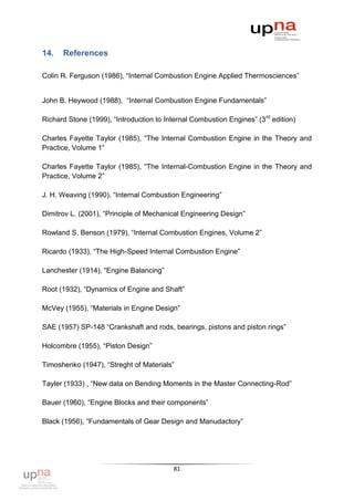 14.   References

Colin R. Ferguson (1986), “Internal Combustion Engine Applied Thermosciences”


John B. Heywood (1988), “Internal Combustion Engine Fundamentals”

Richard Stone (1999), “Introduction to Internal Combustion Engines” (3 rd edition)

Charles Fayette Taylor (1985), “The Internal Combustion Engine in the Theory and
Practice, Volume 1”

Charles Fayette Taylor (1985), “The Internal-Combustion Engine in the Theory and
Practice, Volume 2”

J. H. Weaving (1990), “Internal Combustion Engineering”

Dimitrov L. (2001), “Principle of Mechanical Engineering Design”

Rowland S. Benson (1979), “Internal Combustion Engines, Volume 2”

Ricardo (1933), “The High-Speed Internal Combustion Engine”

Lanchester (1914), “Engine Balancing”

Root (1932), “Dynamics of Engine and Shaft”

McVey (1955), “Materials in Engine Design”

SAE (1957) SP-148 “Crankshaft and rods, bearings, pistons and piston rings”

Holcombre (1955), “Piston Design”

Timoshenko (1947), “Streght of Materials”

Tayler (1933) , “New data on Bending Moments in the Master Connecting-Rod”

Bauer (1960), “Engine Blocks and their components”

Black (1956), “Fundamentals of Gear Design and Manudactory”




                                          81
 