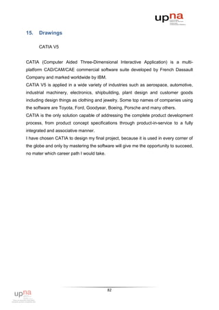 15.   Drawings

      CATIA V5


CATIA (Computer Aided Three-Dimensional Interactive Application) is a multi-
platform CAD/CAM/CAE commercial software suite developed by French Dassault
Company and marked worldwide by IBM.
CATIA V5 is applied in a wide variety of industries such as aerospace, automotive,
industrial machinery, electronics, shipbuilding, plant design and customer goods
including design things as clothing and jewelry. Some top names of companies using
the software are Toyota, Ford, Goodyear, Boeing, Porsche and many others.
CATIA is the only solution capable of addressing the complete product development
process, from product concept specifications through product-in-service to a fully
integrated and associative manner.
I have chosen CATIA to design my final project, because it is used in every corner of
the globe and only by mastering the software will give me the opportunity to succeed,
no mater which career path I would take.




                                           82
 