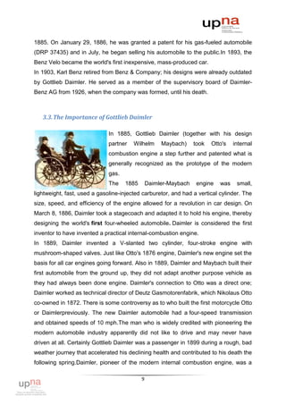 1885. On January 29, 1886, he was granted a patent for his gas-fueled automobile
(DRP 37435) and in July, he began selling his automobile to the public.In 1893, the
Benz Velo became the world's first inexpensive, mass-produced car.
In 1903, Karl Benz retired from Benz & Company; his designs were already outdated
by Gottlieb Daimler. He served as a member of the supervisory board of Daimler-
Benz AG from 1926, when the company was formed, until his death.



   3.3. The Importance of Gottlieb Daimler

                              In 1885, Gottlieb Daimler (together with his design
                              partner   Wilhelm      Maybach)     took   Otto's   internal
                              combustion engine a step further and patented what is
                              generally recognized as the prototype of the modern
                              gas.
                              The    1885       Daimler-Maybach    engine   was    small,
lightweight, fast, used a gasoline-injected carburetor, and had a vertical cylinder. The
size, speed, and efficiency of the engine allowed for a revolution in car design. On
March 8, 1886, Daimler took a stagecoach and adapted it to hold his engine, thereby
designing the world's first four-wheeled automobile. Daimler is considered the first
inventor to have invented a practical internal-combustion engine.
In 1889, Daimler invented a V-slanted two cylinder, four-stroke engine with
mushroom-shaped valves. Just like Otto's 1876 engine, Daimler's new engine set the
basis for all car engines going forward. Also in 1889, Daimler and Maybach built their
first automobile from the ground up, they did not adapt another purpose vehicle as
they had always been done engine. Daimler's connection to Otto was a direct one;
Daimler worked as technical director of Deutz Gasmotorenfabrik, which Nikolaus Otto
co-owned in 1872. There is some controversy as to who built the first motorcycle Otto
or Daimlerpreviously. The new Daimler automobile had a four-speed transmission
and obtained speeds of 10 mph.The man who is widely credited with pioneering the
modern automobile industry apparently did not like to drive and may never have
driven at all. Certainly Gottlieb Daimler was a passenger in 1899 during a rough, bad
weather journey that accelerated his declining health and contributed to his death the
following spring.Daimler, pioneer of the modern internal combustion engine, was a

                                            9
 