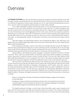 Overview

    Is it possible to capture how much the information revolution has changed our world? Eric Schmidt, former CEO
    of Google, certainly conveyed the gist when he estimated that humans now create as much information in two days
    as we did from the appearance of Homo sapiens through 2003.1 Or, we could consider that Facebook did not exist in
    2003—and now reaches more people than all other major U.S. media outlets combined.
              Or we might contemplate the pigeons of Paul Julius Reuter.2 In 1851, the businessman used a fleet of car-
    rier pigeons to carry stock market quotations and news between London and Paris.3 It worked well (pigeons beat
    the train-carried news by seven hours). But as technology improved, his company, Reuters, changed its approach,
    each time with techniques more mind-boggling than the last.4 In the course of its life, the company has gone from
    distributing news by attaching a little packet of information to the feet of a bird to pushing electromagnetic bursts
    through cables under the sea to cramming voice data into radio waves in the air to bouncing data off a satellite in
    outer space—to transmitting little “packets” of information in the form of ones and zeros over wireless Internet
    networks.5
              And if the company, now called Thomson Reuters, were to bring back the pigeons, each could clutch a 256-
    gigabyte flash drive holding roughly eight million6 times the amount of information that one of the original Reuters
    pigeons could comfortably haul.
              These comparisons only begin to convey a sense of the scale of changes that have occurred. The digital revo-
    lution has utterly transformed how information is created, distributed, shared, and displayed. But we are just begin-
    ning to wrestle with the implications of these changes, including what they mean for journalism, the profession that
    Paul Julius Reuter practiced and that the Founders viewed as a cornerstone of American democracy.
              Thomas Jefferson, who loathed many specific newspapers, nonetheless considered a free press so vital that
    he declared, “Were it left to me to decide whether we should have a government without newspapers or newspapers
    without a government, I should not hesitate a moment to prefer the latter.” If he were alive today, Jefferson would
    likely clarify that his dedication was not to “newspapers” per se but to their function: providing citizens the informa-
    tion they need to both pursue happiness and hold accountable government as well as other powerful institutions.7
              That sense of the vital link between informed citizens and a healthy democracy is why civic and media lead-
    ers grew alarmed a few years ago when the digital revolution began undercutting traditional media business models,
    leading to massive layoffs of journalists at newspapers, newsmagazines, and TV stations. Since then, experts in
    the media and information technology spheres have been debating whether the media is fulfilling the crucial role
    envisioned for it by the Founders. In 2008 and 2009, a group that was both bipartisan (Republicans and Demo-
    crats) and bi-generational (“new media” and “old media”) studied this issue at the behest of the John S. and James L.
    Knight Foundation. The group, the Knight Commission on the Information Needs of Communities in a Democracy,
    concluded:

            “America is at a critical juncture in the history of communications. Information technology is changing our lives in ways that
             we cannot easily foresee.
            “The digital age is creating an information and communications renaissance. But it is not serving all Americans and their local
             communities equally. It is not yet serving democracy fully. How we react, individually and collectively, to this democratic
             shortfall will affect the quality of our lives and the very nature of our communities.”8

            The Knight Commission’s findings, as well as those of other blue-ribbon reports, posed a bipartisan chal-
    lenge to the FCC, whose policies often affect the information health of communities. The chairman responded in
    December 2009 by initiating an effort at the FCC to answer two questions: 1) are citizens and communities getting

8
 