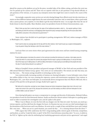 placed his camera on the platform set up for the press, recorded video of the ribbon cutting, and when the event was
     over he packed up his camera and left. There was no reporter with him to ask questions of top elected officials, to
     ask questions of the veterans, or to pursue any enterprise stories that might have come to mind in the course of the
     event.194
               Increasingly, cooperative news services are not only sharing footage from official events but also interviews, so
     stories on three different stations might feature the same newsmaker interview. And, as noted above, when a pool sends
     only a camera person, not a reporter, it is less likely to get the story behind the story—or an angle other than the one of-
     ficials choose to show the public. Marci Burdick, senior vice president of news for Schurz Communications, says:

             “What I think you lose then is what has been the value of the traditional journalism, which is...the reporter getting in there
              and finding out what the real story is and dig[ging] down beyond the spray coverage and get[ting] into the issues about what
              really affects consumers in the school and city government.”195

            Some stations have decided not to participate in pooling arrangements. Bill Lord, station manager at WJLA
     in Washington, D.C., explains:

             “I don’t want to share my coverage plans for the day with the other stations; I don’t want to give up a couple of photographers
              to go do generic things that will play on all of the news stations.”196	

              Lord says there are some stories where pool agreements do make sense and have existed among competing
     stations for years.

             “If you’re talking about a trial when the camera’s in the courtroom recording the testimony of a witness—that makes sense for
              a pool. But when it’s a story about the summer jobs program that the mayor is going to be talking about, it’s not just the head
              bite of the mayor you’re talking about, it’s all the ancillary information. It’s about going out and talking to the people who have
              the jobs. It’s about being relevant to an audience.”197

              Rebecca Campbell, former president and general manager of WABC in New York and now president of the
     ABC-owned Television Station Group, agrees: “Our crews are our ambassadors. The minute you take that away, you
     lose that voice.... The money savings should be in technology not the voices.”198
              Less controversially, increasing numbers of stations are sharing helicopters. A news helicopter costs at least
     two million dollars to buy, not even counting the expensive camera and transmission equipment. Four stations in
     Washington, D.C., now share one helicopter, an economically driven arrangement that even WJLA’s Bill Lord, who is
     not part of the pool for on-the-ground coverage, finally had to agree to:

             “We held out for a long time—we kept our own chopper, because we had an inexpensive chopper deal—but in the end, it just
              made more sense to be a part of this, because the economics are such that nobody can afford a full-time helicopter for over
              a million dollars a year per station.”199

              Even sharing helicopters can mean a compromise in coverage and diversity of information. Deborah Collura,
     vice president of news for Post-Newsweek Stations, finally sacrificed her Detroit station’s helicopter to a pooling agree-
     ment in order to maintain her investigative unit, and she spoke to this point:
             “When I was in Miami, we were the first with our chopper over the Value Jet crash. You know, you send up a
     veteran reporter, and they talk from the chopper for hours. In Houston last year we sent our chief meteorologist over
     the devastation of the hurricane and it was fabulous. He went up for a couple of days and did these tours and it looked
     like a war zone. ... When you are in a pool situation, you cannot do that.... It’s a missing element from the show.”200
              CWA argues that LNSs undermine the FCC’s long-standing public interest goals of diversity, competition,
     and localism, as well as “evade the letter or spirit” of the FCC’s local television ownership rules.201 In 2010, it called on
     the FCC to “tighten up the rules for attributing local marketing agreements and joint service agreements” and urged


98
 