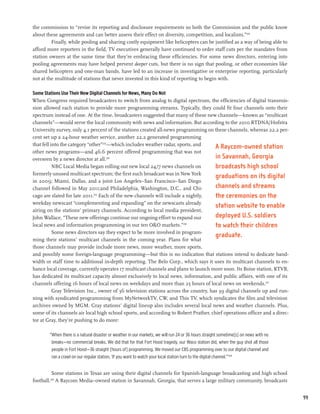 the commission to “revise its reporting and disclosure requirements so both the Commission and the public know
about these agreements and can better assess their effect on diversity, competition, and localism.”202
         Finally, while pooling and sharing costly equipment like helicopters can be justified as a way of being able to
afford more reporters in the field, TV executives generally have continued to order staff cuts per the mandates from
station owners at the same time that they’re embracing these efficiencies. For some news directors, entering into
pooling agreements may have helped prevent deeper cuts, but there is no sign that pooling, or other economies like
shared helicopters and one-man bands, have led to an increase in investigative or enterprise reporting, particularly
not at the multitude of stations that never invested in this kind of reporting to begin with.

Some Stations Use Their New Digital Channels for News, Many Do Not
When Congress required broadcasters to switch from analog to digital spectrum, the efficiencies of digital transmis-
sion allowed each station to provide more programming streams. Typically, they could fit four channels onto their
spectrum instead of one. At the time, broadcasters suggested that many of these new channels—known as “multicast
channels”—would serve the local community with news and information. But according to the 2010 RTDNA/Hofstra
University survey, only 4.1 percent of the stations created all-news programming on these channels, whereas 22.2 per-
cent set up a 24-hour weather service, another 22.2 generated programming
that fell into the category “other”203—which includes weather radar, sports, and
                                                                                       A Raycom-owned station
other news programs—and 46.6 percent offered programming that was not
overseen by a news director at all.204                                                 in Savannah, Georgia
           NBC Local Media began rolling out new local 24/7 news channels on           broadcasts high school
formerly unused multicast spectrum; the first such broadcast was in New York
                                                                                       graduations on its digital
in 2009; Miami, Dallas, and a joint Los Angeles–San Francisco–San Diego
channel followed in May 2011;and Philadelphia, Washington, D.C., and Chi-              channels and streams
cago are slated for late 2011.205 Each of the new channels will include a nightly,     the ceremonies on the
weekday newscast “complementing and expanding” on the newscasts already
                                                                                       station website to enable
airing on the stations’ primary channels. According to local media president,
John Wallace, “These new offerings continue our ongoing effort to expand our           deployed U.S. soldiers
local news and information programming in our ten O&O markets.”          206
                                                                                       to watch their children
           Some news directors say they expect to be more involved in program-
                                                                                       graduate.
ming their stations’ multicast channels in the coming year. Plans for what
those channels may provide include more news, more weather, more sports,
and possibly some foreign-language programming—but this is no indication that stations intend to dedicate band-
width or staff time to additional in-depth reporting. The Belo Corp., which says it uses its multicast channels to en-
hance local coverage, currently operates 17 multicast channels and plans to launch more soon. Its Boise station, KTVB,
has dedicated its multicast capacity almost exclusively to local news, information, and public affairs, with one of its
channels offering 16 hours of local news on weekdays and more than 25 hours of local news on weekends.207
           Gray Television Inc., owner of 36 television stations across the country, has 39 digital channels up and run-
ning with syndicated programming from MyNetworkTV, CW, and This TV, which syndicates the film and television
archives owned by MGM. Gray stations’ digital lineup also includes several local news and weather channels. Plus,
some of its channels air local high school sports, and according to Robert Prather, chief operations officer and a direc-
tor at Gray, they’re pushing to do more:

        “When there is a natural disaster or weather in our markets, we will run 24 or 36 hours straight sometime[s] on news with no
         breaks—no commercial breaks. We did that for that Fort Hood tragedy, our Waco station did, when the guy shot all those
         people in Fort Hood—36 straight [hours of] programming. We moved our CBS programming over to our digital channel and
         ran a crawl on our regular station, ‘If you want to watch your local station turn to the digital channel.’”208


          Some stations in Texas are using their digital channels for Spanish-language broadcasting and high school
football.209 A Raycom Media–owned station in Savannah, Georgia, that serves a large military community, broadcasts


                                                                                                                                       99
 