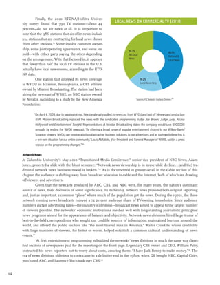 Finally, the 2010 RTDNA/Hofstra Univer-
                                                                                 Local News on Commercial TV (2010)
      sity survey found that 790 TV stations—about 44
      percent—do not air news at all. It is important to
      note that the 986 stations that do offer news include
      224 stations that are contracting for local news shows
      from other stations.215 Some involve common owner-
      ship, some joint operating agreements, and some are
                                                                                             35.7%
                                                                                                                                        45.1%
      paid—with either party paying the other depending                                      No Local
                                                                                                                                        National &
      on the arrangement. With that factored in, it appears                                  News
                                                                                                                                        Local News
      that fewer than half the local TV stations in the U.S.
      actually have local newsrooms, according to the RTD-
      NA data.
               One station that dropped its news coverage                                               19.2%
                                                                                                        Local News Only
      is WYOU in Scranton, Pennsylvania, a CBS affiliate
      owned by Mission Broadcasting. The station had been
      airing the newscast of WBRE, an NBC station owned
      by Nexstar. According to a study by the New America                                          Sources: FCC Industry Analysis Division.214

      Foundation:

              “On April 4, 2009, due to lagging ratings, Nexstar abruptly pulled its newscast from WYOU and laid off 14 news and production
               staff. Mission Broadcasting replaced the news with the syndicated programming Judge Joe Brown, Judge Judy, Access
               Hollywood and Entertainment Tonight. Representatives at Nexstar Broadcasting stated the company would save $900,000
               annually by ending the WYOU newscast. ‘By offering a broad range of popular entertainment choices to our Wilkes-Barre/
               Scranton viewers, WYOU can provide additional attractive business solutions to our advertisers and as such we believe this is
               a win-win situation for our entire community,’ Louis Abitabilo, Vice President and General Manager of WBRE, said in a press
               release on the programming changes.”216

      Network News
      At Columbia University’s May 2010 “Transitioned Media Conference,” senior vice president of NBC News, Adam
      Jones, projected a slide with the blunt sentence: “Network news viewership is in irreversible decline...[and the] tra-
      ditional network news business model is broken.”217 As is documented in greater detail in the Cable section of this
      chapter, the audience is shifting away from broadcast television to cable and the Internet, both of which are drawing
      off viewers and advertisers.
                 Given that the newcasts produced by ABC, CBS, and NBC were, for many years, the nation’s dominant
      source of news, their decline is of some significance. In its heyday, network news provided both original reporting
      and, just as important, a common “place” where much of the population got the news. During the 1970s, the three
      network evening news broadcasts enjoyed a 75 percent audience share of TV-owning households. Since audience
      numbers dictate advertising rates—the industry’s lifeblood—broadcast news aimed to appeal to the largest number
      of viewers possible. The networks’ economic motivations meshed well with long-standing journalistic principles:
      news programs aimed for the appearance of balance and objectivity. Network news divisions hired large teams of
      best-in-the-field correspondents who sought out credible sources of information, maintained bureaus around the
      world, and offered the public anchors like “the most trusted man in America,” Walter Cronkite, whose credibility
      with large numbers of viewers, for better or worse, helped establish a common cultural understanding of news
      events.218
                 At first, entertainment programming subsidized the networks’ news divisions in much the same way classi-
      fied sections of newspapers paid for the reporting on the front page. Legendary CBS owner and CEO, William Paley,
      instructed his news reporters not to worry about costs, assuring them: “I have Jack Benny to make money.”219 The
      era of news divisions oblivious to costs came to a definitive end in the 1980s, when GE bought NBC, Capital Cities
      purchased ABC, and Laurence Tisch took over CBS.220


102
 