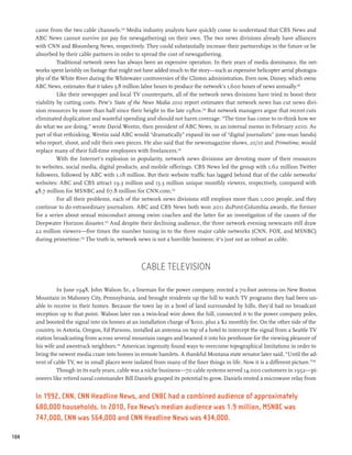 came from the two cable channels.228 Media industry analysts have quickly come to understand that CBS News and
      ABC News cannot survive (or pay for newsgathering) on their own. The two news divisions already have alliances
      with CNN and Bloomberg News, respectively. They could substantially increase their partnerships in the future or be
      absorbed by their cable partners in order to spread the cost of newsgathering.
                Traditional network news has always been an expensive operation. In their years of media dominance, the net-
      works spent lavishly on footage that might not have added much to the story—such as expensive helicopter aerial photogra-
      phy of the White River during the Whitewater controversies of the Clinton administration. Even now, Disney, which owns
      ABC News, estimates that it takes 3.8 million labor hours to produce the network’s 1,600 hours of news annually.229
                Like their newspaper and local TV counterparts, all of the network news divisions have tried to boost their
      viability by cutting costs. Pew’s State of the News Media 2010 report estimates that network news has cut news divi-
      sion resources by more than half since their height in the late 1980s.230 But network managers argue that recent cuts
      eliminated duplication and wasteful spending and should not harm coverage. “The time has come to re-think how we
      do what we are doing,” wrote David Westin, then president of ABC News, in an internal memo in February 2010. As
      part of that rethinking, Westin said ABC would “dramatically” expand its use of “digital journalists” (one-man bands)
      who report, shoot, and edit their own pieces. He also said that the newsmagazine shows, 20/20 and Primetime, would
      replace many of their full-time employees with freelancers.231
                With the Internet’s explosion in popularity, network news divisions are devoting more of their resources
      to websites, social media, digital products, and mobile offerings. CBS News led the group with 1.62 million Twitter
      followers, followed by ABC with 1.18 million. But their website traffic has lagged behind that of the cable networks’
      websites: ABC and CBS attract 19.3 million and 15.3 million unique monthly viewers, respectively, compared with
      48.7 million for MSNBC and 67.8 million for CNN.com.232
                For all their problems, each of the network news divisions still employs more than 1,000 people, and they
      continue to do extraordinary journalism. ABC and CBS News both won 2011 duPont-Columbia awards, the former
      for a series about sexual misconduct among swim coaches and the latter for an investigation of the causes of the
      Deepwater Horizon disaster.233 And despite their declining audience, the three network evening newscasts still draw
      22 million viewers—five times the number tuning in to the three major cable networks (CNN, FOX, and MSNBC)
      during primetime.234 The truth is, network news is not a horrible business; it’s just not as robust as cable.




                                                    Cable Television

               In June 1948, John Walson Sr., a lineman for the power company, erected a 70-foot antenna on New Boston
      Mountain in Mahoney City, Pennsylvania, and brought residents up the hill to watch TV programs they had been un-
      able to receive in their homes. Because the town lay in a bowl of land surrounded by hills, they’d had no broadcast
      reception up to that point. Walson later ran a twin-lead wire down the hill, connected it to the power company poles,
      and boosted the signal into six homes at an installation charge of $100, plus a $2 monthly fee. On the other side of the
      country, in Astoria, Oregon, Ed Parsons, installed an antenna on top of a hotel to intercept the signal from a Seattle TV
      station broadcasting from across several mountain ranges and beamed it into his penthouse for the viewing pleasure of
      his wife and awestruck neighbors.235 American ingenuity found ways to overcome topographical limitations in order to
      bring the newest media craze into homes in remote hamlets. A thankful Montana state senator later said, “Until the ad-
      vent of cable TV, we in small places were isolated from many of the finer things in life. Now it is a different picture.”236
               Though in its early years, cable was a niche business—70 cable systems served 14,000 customers in 1952—pi-
      oneers like retired naval commander Bill Daniels grasped its potential to grow. Daniels rented a microwave relay from


      In 1992, CNN, CNN Headline News, and CNBC had a combined audience of approximately
      680,000 households. In 2010, Fox News’s median audience was 1.9 million, MSNBC was
      747,000, CNN was 564,000 and CNN Headline News was 434,000.

104
 