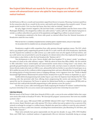 New England Cable Network won awards for its one-hour program on a 40-year-old
woman with advanced breast cancer who opted for home hospice care instead of radical
medical treatment.


the Bell System at $8,000 a month and transmitted a signal from Denver to Laramie, Wyoming. Customers paid $150
for the connection, plus $7.50 a month for the service, and voted to pick the programs they wanted to watch: “If more
people wanted to watch I Love Lucy than Sid Caesar, then that’s what we showed,” Daniels said.237
         By 1964, bigger investors stepped in, like Jack Kent Cooke, a retired publisher (and the future owner of the
Washington Redskins), who dropped $22 million into cable systems,238 and by 1968, the cable industry had grown to
include 3.5 million subscribers (6.4 percent of the population) and logged $240 million in annual revenues.239
         As broadcasters awakened to the threat cable posed, an alarmed official from the National Association of
Broadcasters stated the issue starkly:

        “What we have here is a completely unregulated business competing against a regulated industry, using as its major weapon
         the very product which its competitor turns out, and paying nothing for the product.”240

          Broadcasters sought to stifle competition from cable operators through regulatory means. The FCC, which
had in 1959 adopted a policy supporting the growth of cable TV, in 1966, took the side of the broadcasters. Specifically,
the FCC imposed two conditions on cable systems: (1) a cable system must carry the signals of all local stations, and
(2) a cable system was not permitted to carry the programs of a distant station when they duplicated the programs of
a local station 15 days before or after the local broadcast (the “blackout rule”).241
          Two developments in the 1970s “forever divided cable from broadcast TV in viewers’ minds,” according to
the author of a book on the cable industry’s origins.242 With the advent of Home Box Office (HBO)—the first network
to offer subscribers “uncut, uninterrupted, and commercial-free movies direct to living rooms”—city viewers, who
generally got good broadcast reception and thus had no need for cable, now had a reason to subscribe. Gerald Levin, a
former divinity student who took over HBO in 1972, advanced the ball even further in 1975 when he leased space on an
RCA satellite (six years for $7.5 million) to deliver programming faster and more efficiently than was possible through
the existing practice of using microwave towers or shipping videotape. Levin’s signature event: the “Thrilla in Manila”
heavyweight fight between Muhammad Ali and Joe Frazier, broadcast live to pay-TV viewers on September 30, 1975.243
          Satellite-delivered programming took another leap in 1977 when the Supreme Court blocked the FCC from
enforcing rules that prevented cable from offering choice programming like movies and sporting events.244 This
opened the way for entrepreneur Ted Turner to operate his Atlanta-based facility as a superstation (WTBS) with na-
tional reach that could provide desirable programming to cable operators across the country.245
          For the next 25 years, cable viewership grew, finally surpassing the broadcast TV stations’ combined total day
(24-hour) viewership in the 2001/2002 season and surpassing its prime-time viewership two years later.246

Cable News Networks
With the launch of Ted Turner’s Cable News Network (CNN) in 1980, a new era for news unfolded. Before that, major
news stories often broke on broadcast TV with a “We interrupt this program” announcement. Now news was available
24 hours a day.247
          In the early 1990s, NBC-owned CNBC and MSNBC followed CNN’s lead.248 FOX News launched in 1996,
after its owner, Rupert Murdoch, gave cable operator TCI a $200 million loan and an option to buy 20 percent of the
network in exchange for carriage to 10 million homes. Murdoch also spent $100 million to create the news network.249
Today, there are at least 13 cable news channels, including those mentioned above, plus Bloomberg TV, HD News, and
The Weather Channel.250
          These news networks have grown exponentially over the past two decades. In 1992, CNN, CNN Headline
News, and CNBC had a combined audience of approximately 680,000 television households during an average


                                                                                                                                    105
 