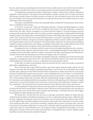 the news, information, and reporting they want and need? and 2) is public policy in sync with the nature of modern
media markets, especially when it comes to encouraging innovation and advancing local public interest goals?
          A working group consisting of journalists, entrepreneurs, scholars, and government officials conducted an
exploration of these questions. The group interviewed hundreds of people, reviewed scores of studies and reports,
held hearings, initiated a process for public comment, and made site visits. We looked not only at the news media
but, more broadly, at how citizens get local information in an age when the Internet has enabled consumers to access
information without intermediaries.
          This report is intended both to inform the broad public debate and help FCC Commissioners assess current
rules. It is divided into three sections.
          In Part One, we assess the “media and information landscape,” ultimately providing diagnoses on which
sectors are healthy and which are not. Part One is divided into four sections. The report looks first at commercial
media sectors (TV, radio, Internet, newspapers, etc.) and how well each medium is currently ferreting out and pre-
senting civically important information and news. It then examines nonprofit media, including public broadcasting,
nonprofit websites, state public affairs networks (SPANs), low-power FM (LPFM) radio stations, and other nonprofit
entities. Next, it looks at ways that consumers get information that are not reliant on journalistic intermediaries. We
focus particularly on libraries, emergency alert systems, digital literacy efforts in schools, and the crucially important
move by governments to become more transparent. In the final chapters of Part One, we step back from the platform-
by-platform analysis and look at key cross-cutting, cross-platform trends. When one considers both the losses of old
media and the additions from new players, which media markets are healthy and which are not?
          Throughout Part One, we attempt to make this report not only a description of problems but also a resource—
a reliable history of these industries and information sources, a non-ideological description of how things work, and
a catalogue of some of the efforts underway to improve communities. Our hope is that laying out this information in
one place will be useful and stimulating, even to those who disagree with our conclusions.
          In Part Two, we look at the current policy and regulatory landscape, considering some of the main laws and
regulations—including those issued by the FCC—that directly and indirectly shape the news media. This should be
understandable to the broad public, not just to a small group of communication law experts.
          In Part Three, we make recommendations. Some are directed to the FCC, some to the broader community of
policymakers, philanthropists, and citizens.
          We are well aware that a report crafted by staff at a government agency about the media could be met with
suspicion. The media, after all, should be examining the government—not vice versa. But we also believe that it would
be public policy malpractice for the Federal Communications Commission to simply assume that the current (volu-
minous) set of public policies about communications—some crafted before there was an Internet—are well suited for
the 21st century. It is impossible to understand the information needs of communities—a clear statutory focus of the
FCC—without taking a holistic look at all media. When the media landscape changes so rapidly and so dramatically,
the Commission must understand whether its assumptions and rules are still operating, as the Commission is legally
required to do, in service of the “public interest, convenience, and necessity” and in furtherance of “localism, competi-
tion, and diversity.” The Commission has not only the authority but the affirmative duty to look at these issues.9
          It is also important to realize that just because this report points out a particular problem does not mean that
we believe the FCC has the responsibility or authority to solve it. We do not view the government as the main player in
this drama. In some cases, the role of this report is simply to describe things—to stimulate discussion and to suggest
new paradigms for understanding local media markets.
          We started with a view that there has never been an ideal age of journalism. Reports far thicker than this
could document the failures of traditional journalism to uncover or understand important stories, sufficiently shed
its biases, emphasize the important stories over the frivolous, cover all constituencies with sufficient rigor, and live
up to the highest ideals and ethical standards of the profession. But we place those hard truths in a practical context
by also noting two other ideas: 1) just because something is imperfect does not mean it cannot get worse, and 2) for
every instance of journalistic neglect there are many more in which the media have performed exactly the functions
a democracy needs. Or, as James Madison, put it, “Some degree of abuse is inseparable from the proper use of every-
thing; and in no instance is this more true than in that of the press.” Yet despite the press’s “abuses,” Madison argued
that efforts to restrain the bad actors would hurt the good:

                                                                                                                             9
 
