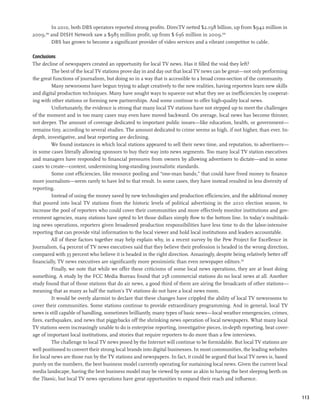 In 2010, both DBS operators reported strong profits. DirecTV netted $2.198 billion, up from $942 million in
2009, and DISH Network saw a $985 million profit, up from $ 636 million in 2009.300
      299


      DBS has grown to become a significant provider of video services and a vibrant competitor to cable.

Conclusions
The decline of newspapers created an opportunity for local TV news. Has it filled the void they left?
          The best of the local TV stations prove day in and day out that local TV news can be great—not only performing
the great functions of journalism, but doing so in a way that is accessible to a broad cross-section of the community.
          Many newsrooms have begun trying to adapt creatively to the new realities, having reporters learn new skills
and digital production techniques. Many have sought ways to squeeze out what they see as inefficiencies by cooperat-
ing with other stations or forming new partnerships. And some continue to offer high-quality local news.
          Unfortunately, the evidence is strong that many local TV stations have not stepped up to meet the challenges
of the moment and in too many cases may even have moved backward. On average, local news has become thinner,
not deeper. The amount of coverage dedicated to important public issues—like education, health, or government—
remains tiny, according to several studies. The amount dedicated to crime seems as high, if not higher, than ever. In-
depth, investigative, and beat reporting are declining.
          We found instances in which local stations appeared to sell their news time, and reputation, to advertisers—
in some cases literally allowing sponsors to buy their way into news segments. Too many local TV station executives
and managers have responded to financial pressures from owners by allowing advertisers to dictate—and in some
cases to create—content, undermining long-standing journalistic standards.
          Some cost efficiencies, like resource pooling and “one-man bands,” that could have freed money to finance
more journalism—seem rarely to have led to that result. In some cases, they have instead resulted in less diversity of
reporting.
          Instead of using the money saved by new technologies and production efficiencies, and the additional money
that poured into local TV stations from the historic levels of political advertising in the 2010 election season, to
increase the pool of reporters who could cover their communities and more effectively monitor institutions and gov-
ernment agencies, many stations have opted to let those dollars simply flow to the bottom line. In today’s multitask-
ing news operations, reporters given broadened production responsibilities have less time to do the labor-intensive
reporting that can provide vital information to the local viewer and hold local institutions and leaders accountable.
          All of these factors together may help explain why, in a recent survey by the Pew Project for Excellence in
Journalism, 64 percent of TV news executives said that they believe their profession is headed in the wrong direction,
compared with 35 percent who believe it is headed in the right direction. Amazingly, despite being relatively better off
financially, TV news executives are significantly more pessimistic than even newspaper editors.301
          Finally, we note that while we offer these criticisms of some local news operations, they are at least doing
something. A study by the FCC Media Bureau found that 258 commercial stations do no local news at all. Another
study found that of those stations that do air news, a good third of them are airing the broadcasts of other stations—
meaning that as many as half the nation’s TV stations do not have a local news room.
          It would be overly alarmist to declare that these changes have crippled the ability of local TV newsrooms to
cover their communities. Some stations continue to provide extraordinary programming. And in general, local TV
news is still capable of handling, sometimes brilliantly, many types of basic news—local weather emergencies, crimes,
fires, earthquakes, and news that piggybacks off the shrinking news operation of local newspapers. What many local
TV stations seem increasingly unable to do is enterprise reporting, investigative pieces, in-depth reporting, beat cover-
age of important local institutions, and stories that require reporters to do more than a few interviews.
          The challenge to local TV news posed by the Internet will continue to be formidable. But local TV stations are
well positioned to convert their strong local brands into digital businesses. In most communities, the leading websites
for local news are those run by the TV stations and newspapers. In fact, it could be argued that local TV news is, based
purely on the numbers, the best business model currently operating for sustaining local news. Given the current local
media landscape, having the best business model may be viewed by some as akin to having the best sleeping berth on
the Titanic, but local TV news operations have great opportunities to expand their reach and influence.


                                                                                                                            113
 