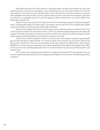 What about cable television? Cable television is doing financially even better than broadcast TV, since cable
      operators generate revenue from subscriptions, not just advertising. But so far, this relative health has not led the
      cable industry to invest heavily in news and public affairs in their communities. Currently, only about 25–30 percent
      of the population can watch one of the 39 local or regional cable news shows. And, with a few exceptions, cable opera-
      tors view these as unprofitable and have no plans for expansion. While C-SPAN thrives, it is unclear whether state
      public affairs networks will.
                Satellite TV does carry many local TV stations but the system of providing carriage for “educational program-
      ming,” including public affairs, has shown strains. For instance, only one state SPAN has managed to get satellite
      carriage. (See Chapter 8, C-SPAN and State Public Affairs Networks.)
                Relative to the problems of local news, we feel no great concern about the quantity of national TV news. That
      is not to say that the national TV news system is fine as is. There are important ongoing debates about the quality and
      emphasis of network versus cable news. But the national news markets seem dynamic and fluid, with gaps created by
      market change currently being filled by innovation from existing or new media.
                Local TV news remains the public’s number one source of news. Even though a small percentage of people
      get local news through the original method—an over-the-air signal—these channels are all carried on cable and sat-
      ellite systems. And local TV news teams remain popular. Just as NBC radio became NBC television, which became
      MSNBC.com, we expect local news operations to have some staying power if they adapt to the changing terrain. What
      is less clear is how many will adequately perform the civic functions that their licenses require of them and their com-
      munities need.
                So far, despite many outstanding news operations, it appears that many local TV news operations have not
      seized the opportunity presented them by the changing media landscape. So far, they have not filled the gaps left by
      newspapers.




114
 