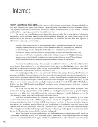 4   Internet

      From its earliest days, it was clear that the Internet would be, in some important ways, fundamentally different
      from other communication system breakthroughs. The printing press, the telegraph, and broadcasting each dramati-
      cally improved the efficiency of information distribution, but they nonetheless relied on (and allowed) a relatively
      small number of people to produce content and send it on its way.
              The Internet was created by government-financed researchers to allow for the easy sharing of information
      and resources among academics. It was designed to be decentralized, with power and control diffuse. Same with the
      World Wide Web that developed on the Internet. As Tim Berners-Lee, inventor of the World Wide Web,1 explained in
      a December 2010 Scientific American article:

             “The primary design principle underlying the Web’s usefulness and growth is universality. When you make a link, you can link
              to anything. That means people must be able to put anything on the Web, no matter what computer they have, software they
              use or human language they speak and regardless of whether they have a wired or wireless Internet connection....
             “Decentralization is another important design feature. You do not have to get approval from any central authority to add a
              page or make a link. All you have to do is use three simple, standard protocols: write a page in the HTML (hypertext markup
              language) format, name it with the URL naming convention, and serve it up on the Internet using HTTP (hypertext transfer
              protocol). Decentralization has made widespread innovation possible and will continue to do so in the future.”2

                Decentralization and universality—these principles insured that the Internet and the web would revolution-
      ize not only the dissemination of news and information but how it was gathered and packaged and by whom. This
      would radically democratize publishing, make “sharing” an essential fuel to the new media, and along the way upend
      traditional business models that had sustained journalism for years.
                Not surprisingly, news has been an important part of the Internet since its earliest days, when Usenet news-
      groups provided places for users to discuss and share news and information. Small content websites proliferated in
      the early 1990s, and toward the end of the decade venture capitalists financed the creation and expansion of a wave of
      new businesses that published original content. Venture capital investment grew from $595 million in 1995 to $15.6
      billion in 2000.3 Content companies that launched during those heady days include WebMd, MarketWatch, Salon,
      Beliefnet, and Slate.4 AOL, CompuServe, and Yahoo!—among the largest online communities at the time—expanded
      their content offerings.
                But in late 2000 and early 2001, the Internet bubble burst.5 Venture capitalists began pulling back their
      investment in existing companies that were not profitable and investing less in content firms in general. Despite a
      movement of ad dollars from print publications to the web, new-media pioneers found it challenging to cover the
      costs of content creation using traditional business and staffing models.
                A few years later, web innovation and investment began to accelerate again—this time fueled by social media,
      or what came to be known as “web 2.0.” The new generation of websites that emerged had two economic advantages
      over conventional content sites: First, since the bulk of their content was created by the users themselves, their con-
      tent-creation costs were lower. Second, although ad rates were lower on social-media sites, they could generate page
      views far more efficiently than content sites could. One reason: users tended to dive into these sites more deeply—
      often visiting them more often and staying longer. For instance, the average reader spends 20 minutes a month on
      the New York Times website, compared with seven hours on Facebook.6
                Within the universe of content-based websites, so-called news aggregators became increasingly significant.
      Google News, for instance, provides links to the most popular news stories, using computer algorithms that weigh
      factors like where and how often stories appear as text or hot-linked headlines in order to determine how prominently

116
 