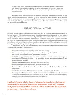 “It is better to leave a few of its noxious branches to their luxuriant growth, than, by pruning them away, to injure the vigor of
              those yielding the proper fruits. And can the wisdom of this policy be doubted by anyone who reflects that to the press alone,
              checkered as it is with abuses, the world is indebted for all the triumphs which have been gained by reason and humanity over
              error and oppression?”10


              We share Madison’s grand vision about the importance of the press. If the United States does not have
     healthy media markets, communities will suffer real harm. Yet despite the serious challenges, we are optimistic:
     while the problems are serious, they are manageable. If citizens, entrepreneurs, nonprofit groups, and businesses
     work collectively to fill the gaps and continue to benefit from a wave of media innovation, the nation will end up with
     the best media system it has ever had.




                                            Part One: The Media Landscape

     Attempting to convey a clear picture of the modern media landscape is like trying to draw a hurricane from within the
     storm. In our review of the industry’s history, we note that leaders of each medium believed that the latest new tech-
     nology would doom them, yet many survived and adapted. And yet this sense that the future is unknowable cannot
     be used as an excuse for failing to attempt to understand what is happening around us now—especially when history
     has shown that in transformative moments like this, decisions made by policymakers and industry leaders reverber-
     ate for decades. So in approaching this analysis, we faced two opposing challenges: fully describing the current media
     landscape is impossible; failing to try is irresponsible.
               Certainly there can be no doubt that the traditional media business has been significantly shaken, with po-
     tentially serious consequences for communities:

           >	 Newspaper advertising revenue dropped 47 percent from 2005 to 2009.11
           >	 Between 2006 and 2009, daily newspapers cut their annual editorial spending $1.6 billion per year, or more
              than a quarter, according to the Poynter Institute’s Rick Edmonds.12
           >	 Staff at daily newspapers has shrunk by more than 25 percent since 2006, with some major newspapers see-
              ing half their staffs disappear in a matter of a few years. There are about as many journalists working today
              as there were before Watergate.13
           >	 Television network news staffs have declined by half from the late 1980s.14
           >	 Newsmagazine reporting staffs have dropped by almost half since 1985.15
           >	 The number of all-news local radio stations has dropped from 50 in the mid-1980s to 30, which reach a third
              of the country.16
           >	 Only about 20 to 30 percent of the population has access to a local all-news cable channel.17
           >	 There are 520 local TV stations that air no local news at all (258 commercial stations and 262 noncommer-
              cial stations). Considering those, along with stations that air less than 30 minutes of local news per day, 33
              percent of commercial stations currently offer little or no local news.18



     Hyperlocal information is better than ever. Technology has allowed citizens to help create
     and share news on a very local level—by town, neighborhood, or even block. These sites
     mostly do not operate as profitable businesses, but they do not need to. This is journalism
     as voluntarism—a thousand points of news.

10
 