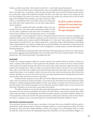 Internet, an editor can provide—and a reader can search for—a much wider range of perspectives.15
           The Internet has the luxury of unlimited space and a cost-of-publication that approaches zero, which means
that it is no longer only—or primarily—editors who get to decide which voices are heard. Consider how the Internet
has transformed a staple of the traditional newspaper: the letter to the editor. On a typical recent Sunday, the New
York Times published nine letters to the editor in its print edition. By contrast, the comment area on just the home
page of The Huffington Post included 73,234 reader comments.16 Think
of those as instantaneous letters to the editor, and one can understand
                                                                                  By 2010, a historic milestone
how much more easily a typical citizen can now reach a large audience
with her viewpoint.                                                               had been hit: more Americans
          When one considers both online and offline media, most com-             got their news online than
munities have seen a rise in the number and diversity of outlets. A study
                                                                                  through newspapers.
of news outlets in Baltimore by the Pew Center for Excellence in Jour-
nalism found 53 different news and information sources, not including
occasional bloggers.17 On the national level, choice is even greater, because consumers can tap into newspapers and
publications that may have been difficult or expensive to access in the past. In 2009, only 17 percent of The Washington
Post’s print circulation went to readers outside the Washington, D.C., metro area—but 91 percent of the newspaper’s
online readers live outside the D.C. area.18 Along similar lines, a conservative living in liberal Berkeley can find refuge
online at NationalReview.com; a liberal in Orange County can join the DailyKos.com community; an African-American
in an all-white town can explore TheRoot.com; and an evangelical in a secular enclave can bond with believers on
ChristianityToday.com.
          And individuals can personalize their information flow with amazing precision. There is not a topic area that
does not have aggregators providing headlines from around the world. News about Ultimate Frisbee? USA Ultimate
provides that.19 News about Geocaching?20 Groundspeak has that.21

Greater Depth
Consider how a typical newspaper might have covered a speech by the president before the Internet. In about 750
words, a reporter could include six or seven quotes from the president, some context on the issue at hand, and two
or three quotes from people reacting to the speech. By contrast, today’s online experience might start with an article
similar to the newspaper piece. Then, the reader can examine the speech itself, in excerpts or in its entirety, through
video, audio, or transcript. And, in addition to the brief sound-bite quotes from three experts, one can now get detailed
analysis from dozens—even hundreds—within a few hours of the event, rather than the next day. After all that infor-
mation is absorbed, one can scour the web for even more, perusing instantaneous fact-checking efforts and connect-
ing with others online who share an interest in the speech.
          Traditional media companies can now offer much of this additional information themselves and in doing so
make a story more relevant to viewers and readers. In a pre-Internet age, the network news shows might have simply
reported on a problem regarding federal regulation of toxic waste dumps, for instance. But now they can also post a
list of the dumps to their website and update it as new information becomes available; viewers can see if any are near
their home, and experts can use the data to create maps of the hazards.
          The ability of websites to sort and store data easily makes large volumes of information customizable in ways
that makes it far more relevant to individuals. For instance, the Texas Tribune, a news startup in Austin, Texas, offers
online readers the ability to sort through data about Texas lawmakers, prisoners, and public employees. Readers can
set the parameters as they wish, based on their particular interests, and the gizmo tailors the results to them. Built as
one feature—a database—from a consumer perspective it actually provides thousands of different “stories.”

More Diversity in Commentary and Analysis
The commentary business is far more open to new players. In the past, there were a handful of well-worn paths to
pundit-hood, usually requiring work as a big-time newspaper reporter or a top level government official. The Inter-
net allows for more newcomers. Markos Moulitsas, a former army sergeant, was a web developer when he created
the Daily Kos, which has become the leading liberal blog. Glenn Reynolds, one of the top libertarian bloggers, is a


                                                                                                                              119
 