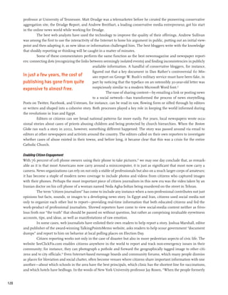 professor at University of Tennessee. Matt Drudge was a telemarketer before he created the pioneering conservative
      aggregation site, the Drudge Report, and Andrew Breitbart, a leading conservative media entrepreneur, got his start
      in the online news world while working for Drudge.
               The best web analysts have used the technology to improve the quality of their offerings. Andrew Sullivan
      was among the first to use the interactivity of the Internet to hone his argument in public, putting out an initial view-
      point and then adapting it, as new ideas or information challenged him. The best bloggers write with the knowledge
      that shoddy reporting or thinking will be caught in a matter of minutes.
               Some of these commentators perform the same function as the best newsmagazine and newspaper report-
      ers: connecting dots (recognizing the links between seemingly isolated events) and finding inconsistencies in publicly
                                                    available information. A handful of conservative bloggers, for instance,
                                                    figured out that a key document in Dan Rather’s controversial 60 Min-
      In just a few years, the cost of              utes report on George W. Bush’s military service must have been fake, in
      publishing has gone from quite                part by noticing that the typeface on an ostensibly 30-year-old letter was
      expensive to almost free.                     suspiciously similar to a modern Microsoft Word font.22
                                                              The ease of sharing content—by emailing a link or posting news
                                                    to a social network—has transformed the process of news storytelling.
      Posts on Twitter, Facebook, and Ustream, for instance, can be read in raw, flowing form or sifted through by editors
      or writers and shaped into a cohesive story. Both processes played a key role in keeping the world informed during
      the revolutions in Iran and Egypt.
               Editors or citizens can see broad national patterns far more easily. For years, local newspapers wrote occa-
      sional stories about cases of priests abusing children and being protected by church hierarchies. When the Boston
      Globe ran such a story in 2002, however, something different happened: The story was passed around via email to
      editors at other newspapers and activists around the country. The editors called on their own reporters to investigate
      whether cases of abuse existed in their towns, and before long, it became clear that this was a crisis for the entire
      Catholic Church.

      Enabling Citizen Engagement
      With 76 percent of cell phone owners using their phone to take pictures,23 we may one day conclude that, as remark-
      able as it is that most Americans now carry around a minicomputer, it is just as significant that most now carry a
      camera. News organizations can rely on not only a stable of professionals but also on a much larger corps of amateurs;
      it has become a staple of modern news coverage to include photos and videos from citizens who captured images
      with their phones. Perhaps the most important piece of citizen journalism in this new era was the video taken by an
      Iranian doctor on his cell phone of a woman named Neda Agha-Soltan being murdered on the street in Tehran.
               The term “citizen journalism” has come to include any instance when a non-professional contributes not just
      opinions but facts, sounds, or images to a developing news story. In Egypt and Iran, citizens used social media not
      only to organize each other but to report—providing real-time information that both educated citizens and fed the
      work-product of professional journalists. Shrewd reporters have come to view social-media content neither as frivo-
      lous froth nor “the truth” that should be passed on without question, but rather as comprising invaluable eyewitness
      accounts, tips, and ideas, as well as manifestations of raw emotion.
               In some cases, web journalists have enlisted their own readers to help report a story. Joshua Marshall, editor
      and publisher of the award-winning TalkingPointsMemo website, asks readers to help scour government “document
      dumps” and report to him on behavior at local polling places on Election Day.
               Citizen reporting works not only in the case of disaster but also in more pedestrian aspects of civic life. The
      website SeeClickFix.com enables citizens anywhere in the world to report and track non-emergency issues in their
      community; for instance, they can photograph a pothole and forward the geographically tagged image to other citi-
      zens and to city officials.24 Even Internet-based message boards and community forums, which many people dismiss
      as places for bloviation and social chatter, often become venues where citizens share important information with one
      another—about which schools in the area have the best principals, which clinic has the shortest line for vaccinations,
      and which hotels have bedbugs. In the words of New York University professor Jay Rosen, “When the people formerly


120
 
