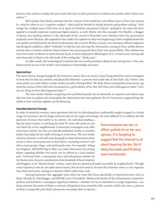 known as the audience employ the press tools they have in their possession to inform one another, that’s citizen jour-
nalism.”25
        Web scholar Clay Shirky estimates that the citizens of the world have one trillion hours of free time annual-
ly—what he refers to as a “cognitive surplus”—that could be devoted to shared projects and problem solving.26 Tech-
nology has enabled some of this time to be spent on frivolous enterprises (“lolcats,” perhaps?), but some has been
applied to civically important communal digital projects, as well. Shirky cites this example: Ory Okolloh, a blogger
in Kenya, was tracking violence in the aftermath of her country’s December 2007 elections when the government
imposed a news blackout. She appealed to her readers for updates on what was happening in their neighborhoods but
was quickly overwhelmed by the flood of information she received. Within 72 hours, two volunteer software engineers
had designed a platform called “Ushahidi” to help her sort and map the information coming in from mobile phones
and the web, so readers could see where violence was occurring and where there were peace efforts. This software has
since been used “in Mexico to track electoral fraud, it’s been deployed in Washington, D.C., to track snow cleanup and
most famously in Haiti in the aftermath of the earthquake,” Shirky says.27
         In other words, the technological revolution has not merely provided a flood of cool new gizmos. It has also
democratized access to the world’s vast storehouse of knowledge and news.

Speed and Ease
The most obvious change brought by the Internet is speed. Once an article is done being edited for a print newspaper,
it must then be laid out, printed, and physically delivered—a process that could take at least half a day. Online, that
same article can come before a reader within seconds of being edited. The Daily Show correspondent Jason Jones cap-
tured the essence of the shift when he pointed to a print edition of the New York Times and challenged an editor: “Give
me one thing in there that happened today.”28
          The new media’s fixation on getting news published quickly has its downside, as reporters and editors may
take less time to analyze and contemplate the information they have gathered. But if a hurricane is approaching, the
ability to have real-time updates can be lifesaving.

Expanding Hyperlocal Coverage
In order to maximize revenue, news operations that rely on advertising have traditionally sought to appeal to a broad
range of consumers. But the larger and more diverse the region of coverage, the more difficult it is to address the full
spectrum of issues that matter to its citizens. An individual reading a
big-city metro section or watching the local TV news will rarely see sto-
                                                                              Since everyone now can, in
ries about his or her neighborhood. Community newspapers may offer
more local content, but they are typically published weekly or monthly        effect, publish his or her own
(rather than daily) by tiny staffs covering an entire town. The new-media     opinion, it is tempting to
universe, however, is rife with ways for people to share information about
                                                                              suggest that the Internet is all
events in their community and on their block—including Listserv® and
other email groups, blogs, and social-media sites. For example: Arling-       about lowering the bar. But it
ton Virginia’s ARLNOW blog in May, 2011 had a discussion of a zoning          likely has made pontificating
debate regarding whether live music can be offered at a local outdoor
pub.29 Universal Hub, a community news and information website for
                                                                              more meritocratic.
the Boston area, features contributions from hundreds of local residents
and bloggers; in its “Boston Crime” section, crime data are plotted and made searchable by neighborhood.30 Though
many hyperlocal sites do not make much money, they do not need to, because they function more as civic organiza-
tions than businesses, relying on volunteer efforts rather than cash.
         Among businesses that aggregate news, there are some that focus specifically on hyperlocal news, such as
Topix, Outside.In, Placeblogger, and MSNBC.com’s Everyblock.31 Without the burden of the infrastructure required to
produce and distribute a newspaper, hyperlocal websites—whether run by an individual or a large corporation—can
keep costs low. Executives of Patch, a network of hyperlocal sites owned by AOL, say that a Patch site costs 4.1 percent
of what a comparable print daily community newspaper does to operate.32


                                                                                                                           121
 