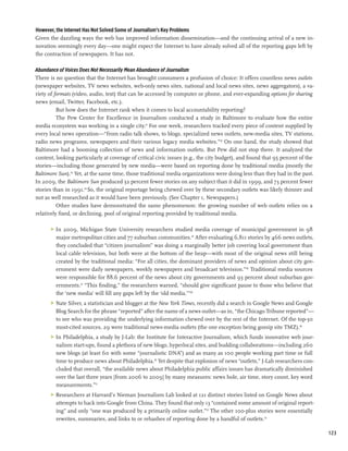 However, the Internet Has Not Solved Some of Journalism’s Key Problems
Given the dazzling ways the web has improved information dissemination—and the continuing arrival of a new in-
novation seemingly every day—one might expect the Internet to have already solved all of the reporting gaps left by
the contraction of newspapers. It has not.

Abundance of Voices Does Not Necessarily Mean Abundance of Journalism
There is no question that the Internet has brought consumers a profusion of choice: It offers countless news outlets
(newspaper websites, TV news websites, web-only news sites, national and local news sites, news aggregators), a va-
riety of formats (video, audio, text) that can be accessed by computer or phone, and ever-expanding options for sharing
news (email, Twitter, Facebook, etc.).
          But how does the Internet rank when it comes to local accountability reporting?
          The Pew Center for Excellence in Journalism conducted a study in Baltimore to evaluate how the entire
media ecosystem was working in a single city.41 For one week, researchers tracked every piece of content supplied by
every local news operation—“from radio talk shows, to blogs, specialized news outlets, new-media sites, TV stations,
radio news programs, newspapers and their various legacy media websites.”42 On one hand, the study showed that
Baltimore had a booming collection of news and information outlets. But Pew did not stop there. It analyzed the
content, looking particularly at coverage of critical civic issues (e.g., the city budget), and found that 95 percent of the
stories—including those generated by new media—were based on reporting done by traditional media (mostly the
Baltimore Sun).43 Yet, at the same time, those traditional media organizations were doing less than they had in the past.
In 2009, the Baltimore Sun produced 32 percent fewer stories on any subject than it did in 1999, and 73 percent fewer
stories than in 1991.44 So, the original reportage being chewed over by these secondary outlets was likely thinner and
not as well researched as it would have been previously. (See Chapter 1, Newspapers.)
          Other studies have demonstrated the same phenomenon: the growing number of web outlets relies on a
relatively fixed, or declining, pool of original reporting provided by traditional media.

       >	 In 2009, Michigan State University researchers studied media coverage of municipal government in 98
          major metropolitan cities and 77 suburban communities.45 After evaluating 6,811 stories by 466 news outlets,
          they concluded that “citizen journalism” was doing a marginally better job covering local government than
          local cable television, but both were at the bottom of the heap—with most of the original news still being
          created by the traditional media: “For all cities, the dominant providers of news and opinion about city gov-
          ernment were daily newspapers, weekly newspapers and broadcast television.”46 Traditional media sources
          were responsible for 88.6 percent of the news about city governments and 93 percent about suburban gov-
          ernments.47 “This finding,” the researchers warned, “should give significant pause to those who believe that
          the ‘new media’ will fill any gaps left by the ‘old media.’”48
       >	 Nate Silver, a statistician and blogger at the New York Times, recently did a search in Google News and Google
          Blog Search for the phrase “reported” after the name of a news outlet—as in, “the Chicago Tribune reported”—
          to see who was providing the underlying information chewed over by the rest of the Internet. Of the top-30
          most-cited sources, 29 were traditional news-media outlets (the one exception being gossip site TMZ).49
       >	 In Philadelphia, a study by J-Lab: the Institute for Interactive Journalism, which funds innovative web jour-
          nalism start-ups, found a plethora of new blogs, hyperlocal sites, and budding collaborations—including 260
          new blogs (at least 60 with some “journalistic DNA”) and as many as 100 people working part time or full
          time to produce news about Philadelphia.50 Yet despite that explosion of news “outlets,” J-Lab researchers con-
          cluded that overall, “the available news about Philadelphia public affairs issues has dramatically diminished
          over the last three years [from 2006 to 2009] by many measures: news hole, air time, story count, key word
          measurements.”51
       >	 Researchers at Harvard’s Nieman Journalism Lab looked at 121 distinct stories listed on Google News about
          attempts to hack into Google from China. They found that only 13 “contained some amount of original report-
          ing” and only “one was produced by a primarily online outlet.”52 The other 100-plus stories were essentially
          rewrites, summaries, and links to or rehashes of reporting done by a handful of outlets.53

                                                                                                                               123
 