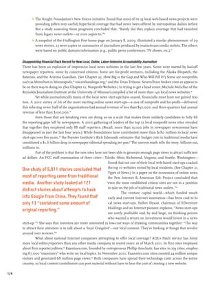 >	 The Knight Foundation’s New Voices initiative found that most of its 55 local web-based news projects were
               providing (often very useful) hyperlocal coverage that had never been offered by metropolitan dailies before.
               But a study assessing these programs concluded that, “Rarely did they replace coverage that had vanished
               from legacy news outlets—or even aspire to.”54
            >	 A snapshot of the Huffington Post home page on January 8, 2009, illustrated a similar phenomenon: of 29
               news stories, 23 were copies or summaries of journalism produced by mainstream media outlets. The others
               were based on public domain information (e.g., public press conferences, TV shows, etc.).55


      Disappointing Financial Track Record for New Local, Online, Labor-Intensive Accountability Journalism
      There has been an explosion of impressive local news websites in the last few years. Some were started by laid-off
      newspaper reporters, some by concerned citizens. Some are for-profit ventures, including the Alaska Dispatch, the
      Batavian, and the Arizona Guardian. (See Chapter 25, How Big is the Gap and Who Will Fill It?) Some are nonprofits,
      such as MinnPost in Minneapolis,56 voiceofsandiego.org,57 and the Texas Tribune. Several have broken even or appear to
      be on their way to doing so. (See Chapter 12, Nonprofit Websites.) In trying to get a head count, Michele McLellan of the
      Reynolds Journalism Institute at the University of Missouri compiled a list of more than 140 local news websites.58
                Yet while journalistically many of the local news start-ups have soared, financially most have not gained trac-
      tion. A 2010 survey of 66 of the most exciting online news start-ups—a mix of nonprofit and for-profit—delivered
      this sobering news: half of the organizations had annual revenue of less than $50,000, and three-quarters had annual
      revenue of less than $100,000.59
                Even those that are breaking even are doing so on a scale that makes them unlikely candidates to fully fill
      the reporting gaps left by newspapers. A 2010 gathering of leaders of the top 12 local nonprofit news sites revealed
      that together they employed only 88 staff reporters. (Recall, more than 13,000 jobs in newspaper newsrooms have
      disappeared in just the last four years.) While foundations have contributed more than $180 million to local news
      start-ups over five years, 60 the Poynter Institute’s Rick Edmonds estimates that budget cuts in traditional media have
      constituted a $1.6 billion drop in newspaper editorial spending per year.61 The uneven math tells the story: billions out,
      millions in.
                Part of the problem is that the new sites have not been able to generate enough page views to attract sufficient
      ad dollars. An FCC staff examination of three cities—Toledo, Ohio; Richmond, Virginia; and Seattle, Washington—
                                                                      found that not one of their local web-based start-ups cracked
      One study of 6,811 stories concluded that the top 10 websites visited by local residents. (See Chapter 21,
                                                                      Types of News.) In a paper on the economics of online news,
      most of reporting came from traditional                         the Pew Internet & American Life Project concluded that:
      media. Another study looked at 121                             “even the most established citizen sites are not in a position
                                                                      to take on the job of traditional news outlets.”62
      distinct stories about attempts to hack
                                                                                The venture capital world—which funded much
      into Google from China. They found that                         early and current Internet innovation—has been cool to lo-
      only 13 “contained some amount of                               cal news start-ups. Esther Dyson, chairman of EDventure
                                                                      Holdings and an Internet pioneer, explains, “News start-ups
      original reporting.”
                                                                      are rarely profitable and, by and large, no thinking person
                                                                      who wanted a return on investment would invest in a news
      start-up.”63 She says that investors are more interested in low-cost ways of drawing communities together: “The way
      to attract their attention is to talk about a ‘local Craigslist’—not local content. They’re looking at things that revolve
      around user reviews.”64
                What about national Internet companies attempting to offer local coverage? AOL’s Patch service has hired
      more local editor/reporters than any other media company in recent years: as of March 2011, its 800 sites employed
      about 800 reporter/editors.65 Examiner.com, founded by entrepreneur Phillip Anschutz, has sites in 233 cities, employ-
      ing 67,000 “examiners” who write on local topics. In November 2010, Examiner.com sites counted 24 million unique
      visitors and generated 68 million page views.66 Both companies have spread their technology costs across the entire
      country, so local content contributors can post material without have to bear the cost of creating a new website.

124
 