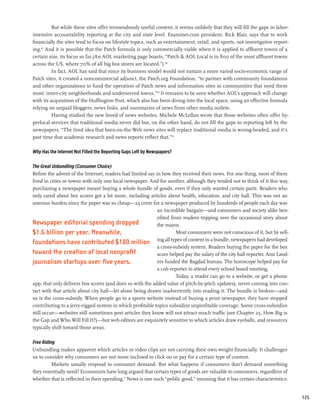 But while these sites offer tremendously useful content, it seems unlikely that they will fill the gaps in labor-
intensive accountability reporting at the city and state level. Examiner.com president, Rick Blair, says that to work
financially the sites tend to focus on lifestyle topics, such as entertainment, retail, and sports, not investigative report-
ing.67 And it is possible that the Patch formula is only commercially viable when it is applied to affluent towns of a
certain size, its focus so far. (An AOL marketing page boasts, “Patch & AOL Local is in 800 of the most affluent towns
across the US, where 70% of all big box stores are located.”) 68
          In fact, AOL has said that since its business model would not sustain a more varied socio-economic range of
Patch sites, it created a noncommercial adjunct, the Patch.org Foundation, “to partner with community foundations
and other organizations to fund the operation of Patch news and information sites in communities that need them
most: inner-city neighborhoods and underserved towns.”69 It remains to be seen whether AOL’s approach will change
with its acquisition of the Huffington Post, which also has been diving into the local space, using an effective formula
relying on unpaid bloggers, news links, and summaries of news from other media outlets.
          Having studied the new breed of news websites, Michele McLellan wrote that those websites often offer hy-
perlocal services that traditional media never did but, on the other hand, do not fill the gaps in reporting left by the
newspapers, “The tired idea that born-on-the-Web news sites will replace traditional media is wrong-headed, and it’s
past time that academic research and news reports reflect that.”70

Why Has the Internet Not Filled the Reporting Gaps Left by Newspapers?

The Great Unbundling (Consumer Choice)
Before the advent of the Internet, readers had limited say in how they received their news. For one thing, most of them
lived in cities or towns with only one local newspaper. And for another, although they tended not to think of it this way,
purchasing a newspaper meant buying a whole bundle of goods, even if they only wanted certain parts. Readers who
only cared about box scores got a lot more, including articles about health, education, and city hall. This was not an
onerous burden since the paper was so cheap—25 cents for a newspaper produced by hundreds of people each day was
                                                            an incredible bargain—and consumers and society alike ben-
                                                            efited from readers tripping over the occasional story about
Newspaper editorial spending dropped                        the mayor.
$1.6 billion per year. Meanwhile,                                     Most consumers were not conscious of it, but by sell-
foundations have contributed $180 million ing all types of content in a bundle, newspapers had developed
                                                            a cross-subsidy system. Readers buying the paper for the box
toward the creation of local nonprofit                      score helped pay the salary of the city hall reporter. Ann Land-
journalism startups over five years.                        ers funded the Bagdad bureau. The horoscope helped pay for
                                                            a cub reporter to attend every school board meeting.
                                                                      Today, a reader can go to a website, or get a phone
app, that only delivers box scores (and does so with the added value of pitch-by-pitch updates), never coming into con-
tact with that article about city hall—let alone being drawn inadvertently into reading it. The bundle is broken—and
so is the cross-subsidy. When people go to a sports website instead of buying a print newspaper, they have stopped
contributing to a jerry-rigged system in which profitable topics subsidize unprofitable coverage. Some cross-subsidies
still occur—websites still sometimes post articles they know will not attract much traffic (see Chapter 25, How Big is
the Gap and Who Will Fill It?)—but web editors are exquisitely sensitive to which articles draw eyeballs, and resources
typically shift toward those areas.

Free Riding
Unbundling makes apparent which articles or video clips are not carrying their own weight financially. It challenges
us to consider why consumers are not more inclined to click on or pay for a certain type of content.
          Markets usually respond to consumer demand. But what happens if consumers don’t demand something
they essentially need? Economists have long argued that certain types of goods are valuable to consumers, regardless of
whether that is reflected in their spending.71 News is one such “public good,” meaning that it has certain characteristics:


                                                                                                                                125
 
