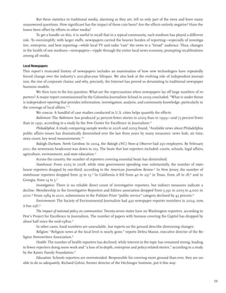 But these statistics in traditional media, alarming as they are, tell us only part of the story and leave many
unanswered questions. How significant has the impact of these cuts been? Are the effects entirely negative? Have the
losses been offset by efforts in other media?
         To get a handle on this, it is useful to recall that in a typical community, each medium has played a different
role. To oversimplify: with larger staffs, newspapers carried the heavier burden of reporting—especially of investiga-
tive, enterprise, and beat reporting—while local TV and radio “cast” the news to a “broad” audience. Thus, changes
in the health of one medium—newspapers—ripple through the entire local news economy, prompting recalibrations
among all media.

Local Newspapers
This report’s truncated history of newspapers includes an examination of how new technologies have repeatedly
forced change over the industry’s 200-plus-year lifespan. We also look at the evolving role of independent journal-
ism; the rise of corporate chains; and why, precisely, the Internet has proved so devastating to traditional newspaper
business models.
         We then turn to the key question: What are the repercussions when newspapers lay off large numbers of re-
porters? A major report commissioned by the Columbia Journalism School in 2009 concluded, “What is under threat
is independent reporting that provides information, investigation, analysis, and community knowledge, particularly in
the coverage of local affairs.” 19
         We concur. A handful of case studies conducted in U.S. cities helps quantify the effects:
         Baltimore: The Baltimore Sun produced 32 percent fewer stories in 2009 than in 1999—and 73 percent fewer
than in 1991, according to a study by the Pew Center for Excellence in Journalism.20
         Philadelphia: A study comparing sample weeks in 2006 and 2009 found, “Available news about Philadelphia
public affairs issues has dramatically diminished over the last three years by many measures: news hole, air time,
story count, key word measurements.”21
         Raleigh-Durham, North Carolina: In 2004, the Raleigh (NC) News & Observer had 250 employees. By February
2011, the newsroom headcount was down to 103. The beats that lost reporters included: courts, schools, legal affairs,
agriculture, environment, and state education.22
         Across the country, the number of reporters covering essential beats has diminished:
         Statehouse: From 2003 to 2008, while state government spending rose substantially, the number of state-
house reporters dropped by one-third, according to the American Journalism Review.23 In New Jersey, the number of
statehouse reporters dropped from 35 to 15.24 In California it fell from 40 to 29;25 in Texas, from 28 to 18;26 and in
Georgia, from 14 to 5.27
         Investigative: There is no reliable direct count of investigative reporters, but indirect measures indicate a
decline. Membership in the Investigative Reporters and Editors association dropped from 5,391 in 2003 to 4,000 in
2010.28 From 1984 to 2010, submissions to the Pulitzer Prize “public service” category declined by 43 percent.29
         Environment: The Society of Environmental Journalists had 430 newspaper reporter members in 2004; now,
it has 256.30
         The impact of national policy on communities: Twenty-seven states have no Washington reporters, according to
Pew’s Project for Excellence in Journalism. The number of papers with bureaus covering the Capitol has dropped by
about half since the mid-1980s.31
         In other cases, hard numbers are unavailable, but experts on the ground describe distressing changes:
         Religion: “Religion news at the local level is nearly gone,” reports Debra Mason, executive director of the Re-
ligion Newswriters Association.32
         Health: The number of health reporters has declined, while interest in the topic has remained strong, leading
to fewer reporters doing more work and “a loss of in-depth, enterprise and policy-related stories,” according to a study
by the Kaiser Family Foundation.33
         Education: Schools reporters are overextended. Responsible for covering more ground than ever, they are un-
able to do so adequately. Richard Colvin, former director of the Hechinger Institute, put it this way:




                                                                                                                           11
 