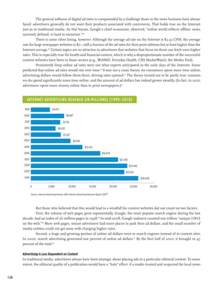 The general softness of digital ad rates is compounded by a challenge those in the news business have always
      faced: advertisers generally do not want their products associated with controversy. That holds true on the Internet
      just as in traditional media. As Hal Varian, Google’s chief economist, observed, “online world reflects offline: news,
      narrowly defined, is hard to monetize.”89
                There is some silver lining, however: Although the average ad rate on the Internet is $2.52 CPM, the average
      rate for large newspaper websites is $7—still a fraction of the ad rates for their print editions but at least higher than the
      Internet average.90 Certain topics are so attractive to advertisers that websites that focus on them can fetch even higher
      rates. This is especially true for health and financial content, which is why a disproportionate number of the successful
      content websites have been in those sectors (e.g., WebMD, Everyday Health, CBS MarketWatch, the Motley Fool).
                Persistently limp online ad rates were not what experts anticipated in the early days of the Internet. Some
      predicted that online ad rates would rise over time.91 It was not a crazy theory. As consumers spent more time online,
      advertising dollars would follow them there, driving rates upward.92 The theory turned out to be partly true: consum-
      ers do spend significantly more time online, and the amount of ad dollars has indeed grown steadily. (In fact, in 2010,
      advertisers spent more money online than in print newspapers.)93


         Internet Advertising Revenue (in millions) (1999–2010)

       1999                          $4,621

      2000                                          $8,087

       2001                                      $7,134
       2002                                $6,010
       2003                                      $7,267
       2004                                                $9,626

       2005                                                             $12,542

       2006                                                                                $16,879

       2007                                                                                                   $21,206
       2008                                                                                                             $23,448
       2009                                                                                                        $22,661
       2010                                                                                                                       $26,040

              0                  5,000                10,000                 15,000                  20,000             25,000              30,000

              Source: Internet Advertising Bureau (IAB) Internet Advertising Revenue Report 201094




              But those who believed that this would lead to a windfall for content websites did not count on two factors.
              First, the volume of web pages grew exponentially. Google, the most popular search engine during the last
      decade, had an index of 26 million pages in 1998.95 In mid-2008, Google indexers counted one trillion “unique URLS
      on the web.”96 More web pages, meant advertisers had more places to park their ad dollars, and the small number of
      media entities could not get away with charging higher rates.
              Second, a huge and growing portion of online ad dollars went to search engines instead of to content sites.
      In 2000, search advertising generated one percent of online ad dollars.97 By the first half of 2010, it brought in 47
      percent of the total.98

      Advertising Is Less Dependent on Content
      In traditional media, advertisers always have been strategic about placing ads in a particular editorial context. To some
      extent, the editorial quality of a publication would have a “halo” effect: if a reader trusted and respected the local news-


128
 