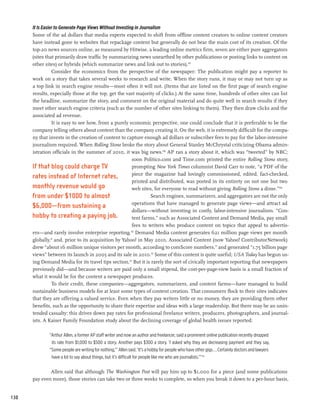 It Is Easier to Generate Page Views Without Investing in Journalism
      Some of the ad dollars that media experts expected to shift from offline content creators to online content creators
      have instead gone to websites that repackage content but generally do not bear the main cost of its creation. Of the
      top-20 news sources online, as measured by Hitwise, a leading online metrics firm, seven are either pure aggregators
      (sites that primarily draw traffic by summarizing news unearthed by other publications or posting links to content on
      other sites) or hybrids (which summarize news and link out to stories).107
                 Consider the economics from the perspective of the newspaper: The publication might pay a reporter to
      work on a story that takes several weeks to research and write. When the story runs, it may or may not turn up as
      a top link in search engine results—most often it will not. (Items that are listed on the first page of search engine
      results, especially those at the top, get the vast majority of clicks.) At the same time, hundreds of other sites can list
      the headline, summarize the story, and comment on the original material and do quite well in search results if they
      meet other search engine criteria (such as the number of other sites linking to them). They then draw clicks and the
      associated ad revenue.
                 It is easy to see how, from a purely economic perspective, one could conclude that it is preferable to be the
      company telling others about content than the company creating it. On the web, it is extremely difficult for the compa-
      ny that invests in the creation of content to capture enough ad dollars or subscriber fees to pay for the labor-intensive
      journalism required. When Rolling Stone broke the story about General Stanley McChrystal criticizing Obama admin-
      istration officials in the summer of 2010, it was big news.108 AP ran a story about it, which was “tweeted” by NBC;
                                                          soon Politico.com and Time.com printed the entire Rolling Stone story,
      If that blog could charge TV                        prompting New York Times columnist David Carr to note, “a PDF of the
                                                          piece the magazine had lovingly commissioned, edited, fact-checked,
      rates instead of Internet rates,
                                                          printed and distributed, was posted in its entirety on not one but two
      monthly revenue would go                            web sites, for everyone to read without giving Rolling Stone a dime.”109
      from under $1000 to almost                                    Search engines, summarizers, and aggregators are not the only
                                                          operations that have managed to generate page views—and attract ad
      $6,000—from sustaining a
                                                          dollars—without investing in costly, labor-intensive journalism. “Con-
      hobby to creating a paying job.                     tent farms,” such as Associated Content and Demand Media, pay small
                                                          fees to writers who produce content on topics that appeal to advertis-
      ers—and rarely involve enterprise reporting.110 Demand Media content generates 621 million page views per month
      globally,111 and, prior to its acquisition by Yahoo! in May 2010, Associated Content (now Yahoo! ContributorNetwork)
      drew “about 16 million unique visitors per month, according to comScore numbers,” and generated “1.75 billion page
      views” between its launch in 2005 and its sale in 2010.112 Some of this content is quite useful; USA Today has begun us-
      ing Demand Media for its travel tips section.113 But it is rarely the sort of civically important reporting that newspapers
      previously did—and because writers are paid only a small stipend, the cost-per-page-view basis is a small fraction of
      what it would be for the content a newspaper produces.
                 To their credit, these companies—aggregators, summarizers, and content farms—have managed to build
      sustainable business models for at least some types of content creation. That consumers flock to their sites indicates
      that they are offering a valued service. Even when they pay writers little or no money, they are providing them other
      benefits, such as the opportunity to share their expertise and ideas with a large readership. But there may be an unin-
      tended casualty: this drives down pay rates for professional freelance writers, producers, photographers, and journal-
      ists. A Kaiser Family Foundation study about the declining coverage of global health issues reported:

              “Arthur Allen, a former AP staff writer and now an author and freelancer, said a prominent online publication recently dropped
               its rate from $1,000 to $500 a story. Another pays $300 a story. ‘I asked why they are decreasing payment and they say,
              “Some people are writing for nothing,”’ Allen said. ‘It’s a hobby for people who have other gigs...Certainly doctors and lawyers
               have a lot to say about things, but it’s difficult for people like me who are journalists.’” 114

              Allen said that although The Washington Post will pay him up to $1,000 for a piece (and some publications
      pay even more), those stories can take two or three weeks to complete, so when you break it down to a per-hour basis,


130
 