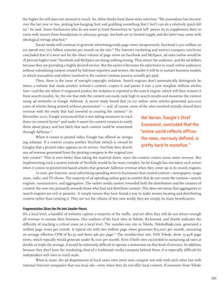 the higher fee still does not amount to much. So, Allen thinks hard about story selection: “My journalism has become
over the last year or two, picking low-hanging fruit and grabbing something that I feel I can do a relatively quick kill
on,” he said. Some freelancers who do not want to limit themselves to “quick kill” pieces try to supplement their in-
come with money from foundations or advocacy groups, but both are in limited supply and the latter may come with
ideological strings attached.115
         Social media will continue to generate advertising-ready page views inexpensively. Facebook’s 500 million us-
ers spend over 700 billion minutes per month on the site.116 The Internet marketing and metrics company comScore
concluded that if it were not for the sheer volume of page views on Facebook and MySpace, ad rates online would be
18 percent higher now.117 Facebook and MySpace are doing nothing wrong. They attract the audience, and the ad dollars,
because they are providing a highly desired service. But the easier it becomes for advertisers to reach online audiences
without subsidizing content created by full-time reporters and writers, the harder it will be to sustain business models
in which journalists and others involved in the content creation process actually get paid.
         Then, there is the issue of outright copyright violation. Search engines don’t automatically distinguish be-
tween a website that steals another website’s content—copies it and pastes it into a new template without attribu-
tion—and the site where it originated (unless the violation is reported to the search engine, which will then remove it
from search results). So, the site that stole the content can easily rank high in search results and monetize the content
using ad networks or Google AdSense. A recent study found that 70,101 online news articles generated 400,000
cases of articles being printed without permission118 — and, of course, none of the sites involved initially shared their
revenue with the entity that had invested in creating the content.119 In
December 2010, Google announced that it was taking measures to crack               Hal Varian, Google’s Chief
down on content farms120 and make it easier for content creators to notify
them about piracy and less likely that such content could be monetized
                                                                                   Economist, concluded that the
through AdSense.121                                                              “online world reflects offline:
         When it comes to pirated video, Google has offered an intrigu-           the news, narrowly defined, is
ing solution. If a content creator notifies YouTube (which is owned by
Google) that a pirated video appears on its service, YouTube then diverts          pretty hard to monetize.”
any ad revenue generated from the pirating company to the original con-
tent creator.122 This is even better than taking the material down, since the content creator earns some revenue. But,
implementing such a system outside of YouTube would be far more complex. So far Google has not taken such action
when it comes to pirated text-based articles that generate AdSense revenue when they come up in its search engines.
         In sum, pre-Internet, most advertising spending went to businesses that created content—newspapers, maga-
zines, radio, and TV shows. The majority of ad spending online goes to entities that do not create the content—search
engines, summarizers, and aggregators. The earlier media system rewarded both the distributors and the creators of
content; the new one primarily rewards those who find and distribute content. This does not mean that aggregators or
search engines are evil or parasitic. It simply means they have found a way to make money locating and distributing
content rather than creating it. They are not the villains of this new world; they are simply its main beneficiaries.

Fragmentation Slices the Pie into Smaller Pieces
On a local level, a handful of websites capture a majority of the traffic, and yet often they still do not attract enough
ad revenue to sustain their business. Our analysis of the local sites in Toledo, Richmond, and Seattle indicates the
difficulty of reaching a critical mass on a local level. The number-one site in Toledo, ToledoBlade.com, generated 2
million page views per month. A typical site with two million page views generates $15,000 per month, assuming
an average effective CPM of $2.52 and three ads per page.123 The number-four site, FOX Toledo, drew 73,408 page
views, which typically would generate under $1,000 per month. Even if both sites succeeded in sustaining ad rates at
double or triple the average, it would be extremely difficult to operate a newsroom on that kind of revenue. In addition,
because they don’t have the marketing clout of a traditional media company behind them, it is especially difficult for
independent web sites to reach scale.
          What is more, the ad departments of local news sites must now compete not only with each other but with
national Internet companies that run local ads—even when they do not offer local content. If someone from Toledo


                                                                                                                            131
 