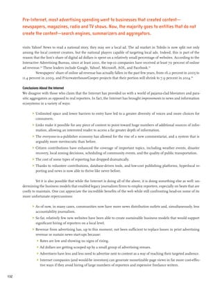 Pre-Internet, most advertising spending went to businesses that created content—
      newspapers, magazines, radio and TV shows. Now, the majority goes to entities that do not
      create the content—search engines, summarizers and aggregators.

      visits Yahoo! News to read a national story, they may see a local ad. The ad market in Toledo is now split not only
      among the local content creators, but the national players capable of targeting local ads. Indeed, this is part of the
      reason that the lion’s share of digital ad dollars is spent on a relatively small percentage of websites. According to the
      Interactive Advertising Bureau, since at least 2001, the top-10 companies have received at least 70 percent of online
      ad revenue.124 These leaders include Google, Yahoo!, Microsoft, AOL, and Facebook.125
               Newspapers’ share of online ad revenue has actually fallen in the past few years, from 16.2 percent in 2005 to
      11.4 percent in 2009, and PricewaterhouseCooper projects that their portion will shrink to 7.9 percent in 2014.126

      Conclusions About the Internet
      We disagree with those who claim that the Internet has provided us with a world of pajama-clad bloviators and para-
      sitic aggregators as opposed to real reporters. In fact, the Internet has brought improvements to news and information
      ecosystems in a variety of ways:

            >	 Unlimited space and lower barriers to entry have led to a greater diversity of voices and more choices for
               consumers.
            >	 Links make it possible for any piece of content to point toward huge numbers of additional sources of infor-
               mation, allowing an interested reader to access a far greater depth of information.
            >	 The everyone-is-a-publisher economy has allowed for the rise of a new commentariat, and a system that is
               arguably more meritocratic than before.
            >	 Citizen contributions have enhanced the coverage of important topics, including weather events, disaster
               recovery, local zoning decisions, scheduling of community events, and the quality of public transportation.
            >	 The cost of some types of reporting has dropped dramatically.
            >	 Thanks to volunteer contributions, database-driven tools, and low-cost publishing platforms, hyperlocal re-
               porting and news is now able to thrive like never before.

               Yet it is also possible that while the Internet is doing all of the above, it is doing something else as well: un-
      dermining the business models that enabled legacy journalism firms to employ reporters, especially on beats that are
      costly to maintain. One can appreciate the incredible benefits of the web while still confronting head-on some of its
      more unfortunate repercussions:

            >	 As of now, in many cases, communities now have more news distribution outlets and, simultaneously, less
               accountability journalism.
            >	 So far, relatively few new websites have been able to create sustainable business models that would support
               significant hiring of reporters on a local level.
            >	 Revenue from advertising has, up to this moment, not been sufficient to replace losses in print advertising
               revenue or sustain news start-ups because:
               >	 Rates are low and showing no signs of rising.
               >	 Ad dollars are getting scooped up by a small group of advertising venues.
               >	 Advertisers have less and less need to advertise next to content as a way of reaching their targeted audience.
               >	 Internet companies (and would-be investors) can generate monetizable page views in far more cost-effec-
                  tive ways if they avoid hiring of large numbers of reporters and expensive freelance writers.


132
 
