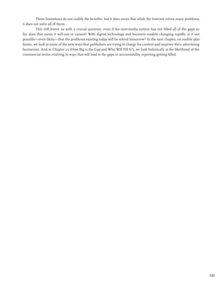 These limitations do not nullify the benefits, but it does mean that while the Internet solves many problems,
it does not solve all of them.
         This still leaves us with a crucial question: even if the new-media system has not filled all of the gaps so
far, does that mean it will not or cannot? With digital technology and business models changing rapidly, is it not
possible—even likely—that the problems existing today will be solved tomorrow? In the next chapter, on mobile plat-
forms, we look at some of the new ways that publishers are trying to charge for content and improve their advertising
businesses. And in Chapter 25 (How Big is the Gap and Who Will Fill It?), we look holistically at the likelihood of the
commercial sector evolving in ways that will lead to the gaps in accountability reporting getting filled.




                                                                                                                          133
 
