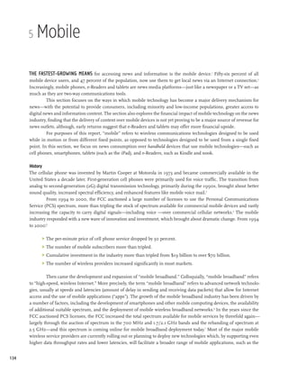 5   Mobile

      The fastest-growing means for accessing news and information is the mobile device. Fifty-six percent of all
                                                                                                      1


      mobile device users, and 47 percent of the population, now use them to get local news via an Internet connection.2
      Increasingly, mobile phones, e-Readers and tablets are news media platforms—just like a newspaper or a TV set—as
      much as they are two-way communications tools.
               This section focuses on the ways in which mobile technology has become a major delivery mechanism for
      news—with the potential to provide consumers, including minority and low-income populations, greater access to
      digital news and information content. The section also explores the financial impact of mobile technology on the news
      industry, finding that the delivery of content over mobile devices is not yet proving to be a major source of revenue for
      news outlets, although, early returns suggest that e-Readers and tablets may offer more financial upside.
               For purposes of this report, “mobile” refers to wireless communications technologies designed to be used
      while in motion or from different fixed points, as opposed to technologies designed to be used from a single fixed
      point. In this section, we focus on news consumption over handheld devices that use mobile technologies—such as
      cell phones, smartphones, tablets (such as the iPad), and e-Readers, such as Kindle and nook.

      History
      The cellular phone was invented by Martin Cooper at Motorola in 1973 and became commercially available in the
      United States a decade later. First-generation cell phones were primarily used for voice traffic. The transition from
      analog to second-generation (2G) digital transmission technology, primarily during the 1990s, brought about better
      sound quality, increased spectral efficiency, and enhanced features like mobile voice mail.3
               From 1994 to 2000, the FCC auctioned a large number of licenses to use the Personal Communications
      Service (PCS) spectrum, more than tripling the stock of spectrum available for commercial mobile devices and vastly
      increasing the capacity to carry digital signals—including voice —over commercial cellular networks.4 The mobile
      industry responded with a new wave of innovation and investment, which brought about dramatic change. From 1994
      to 2000:5

            >	 The per-minute price of cell phone service dropped by 50 percent.
            >	 The number of mobile subscribers more than tripled.
            >	 Cumulative investment in the industry more than tripled from $19 billion to over $70 billion.
            >	 The number of wireless providers increased significantly in most markets.

               Then came the development and expansion of “mobile broadband.” Colloquially, “mobile broadband” refers
      to “high-speed, wireless Internet.” More precisely, the term “mobile broadband” refers to advanced network technolo-
      gies, usually at speeds and latencies (amount of delay in sending and receiving data packets) that allow for Internet
      access and the use of mobile applications (“apps”). The growth of the mobile broadband industry has been driven by
      a number of factors, including the development of smartphones and other mobile computing devices, the availability
      of additional suitable spectrum, and the deployment of mobile wireless broadband networks.6 In the years since the
      FCC auctioned PCS licenses, the FCC increased the total spectrum available for mobile services by threefold again—
      largely through the auction of spectrum in the 700 MHz and 1.7/2.1 GHz bands and the rebanding of spectrum at
      2.5 GHz—and this spectrum is coming online for mobile broadband deployment today.7 Most of the major mobile
      wireless service providers are currently rolling out or planning to deploy new technologies which, by supporting even
      higher data throughput rates and lower latencies, will facilitate a broader range of mobile applications, such as the


134
 