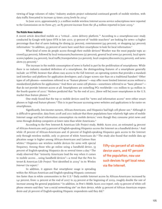 viewing of large volumes of video.8 Industry analysts project substantial continued growth of mobile wireless, with
data traffic forecasted to increase 35 times 2009 levels by 2014.9
         In June 2010, approximately 71.2 million mobile wireless Internet access service subscriptions were reported
to the Commission on its Form 477, an 85 percent increase from the 38.4 million reported in June 2009.10

The Mobile News Audience
A recent article described mobile as a “critical...news delivery platform.”11 According to a smartphone-user study
conducted by Google with Ipsos OTX in late 2010, 57 percent of “mobile searchers” are looking for news—a higher
percentage than that of users looking for dining (51 percent), entertainment (49 percent), or shopping (47 percent)
information.12 In addition, 95 percent of users have used their smartphone to look for local information.13
          What kind of news do people access through their mobile devices? Weather was the most popular topic ac-
cessed (42 percent), followed by local restaurants/businesses (37 percent), general local news (30 percent), local sports
scores/updates (24 percent), local traffic/transportation (22 percent), local coupons/discounts (19 percent), and news
alerts (15 percent).14
          The increase in the mobile consumption of news is fueled in part by the proliferation of smartphones. While
there is no industry standard definition of a smartphone, the distinguishing features of a smartphone generally
include: an HTML browser that allows easy access to the full Internet; an operating system that provides a standard-
ized interface and platform for application developers; and a larger screen size than on a traditional handset.15 Other
types of cell phones—sometimes referred to as “feature phones”—may offer more limited Internet access without a
standardized platform for applications.16 And there are some cell phones—sometimes referred to as “basic phones”—
that do not provide Internet access at all. Smartphones are outselling PCs worldwide—101 million to 92 million in
the fourth quarter of 2010.17 Nielsen predicted that “by the end of 2011, [there will be] more smartphones in the U.S.
market than feature phones.”18
          One study found that the top 10 mobile devices used for “news and information access” were either smart-
phones or high-end feature phones.19 This is in part because accessing news websites and applications is far easier on
smartphones.
          Significantly, low-income earners, African-Americans, and Hispanics had high cell phone use.20 Although it
is difficult to generalize, data from 2008 and 2011 indicate that these populations have relatively high rates of mobile
Internet usage and local information consumption via mobile devices,21 even though they consume print news and
news through desktop computers at lower rates than white Americans.22
          According to the Pew Internet & American Life Project study, Mobile Access 2010, an estimated 54 percent
of African-Americans and 53 percent of English-speaking Hispanics access the Internet on a handheld device.23 And
while 18 percent of African-Americans and 16 percent of English-speaking Hispanics gain access to the Internet
only through wireless mobile, only 10 percent of white Americans do.24 The study also found that mobile data ap-
plication usage is higher among African-Americans and Latinos than
whites.25 Hispanics use wireless mobile devices for news with special
frequency. Among those who go online using a handheld device, 55                 Fifty-six percent of all mobile
percent of English-speaking Hispanics do so several times a day. The26
                                                                                 device users, and 47 percent
study observed that “minority Americans lead the way when it comes
                                                                                 of the population, now use
to mobile access . . . using handheld devices”—a trend that the Pew In-
ternet & American Life Project “first identified in 2009” in its Wireless        such devices to get local news
Internet Use report.  27
                                                                                 via the Internet.
          In addition, it appears that smartphone usage is spreading
within the African-American and English-speaking Hispanic communi-
ties faster than in white communities in the U.S.28 Daily mobile Internet access by African-Americans increased by
141 percent, from 12 percent at the end of 2007 to 29 percent at the beginning of 2009, roughly double the rate of
increase among the general population.29 In addition, in Pew’s Mobile Access 2010 report, only 19 percent of white cell
phone owners said they “use a social networking site” on their device, while 33 percent of African American respon-
dents and 36 percent of English-speaking Hispanic respondents said they did.30


                                                                                                                            135
 
