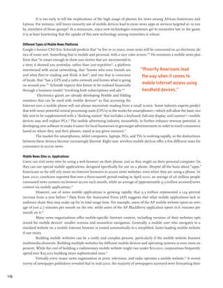 It is too early to tell the implications of the high usage of phones for news among African-Americans and
      Latinos. For instance, will heavy minority use of mobile devices lead to more news apps or services targeted at, or run
      by, members of those groups? At a minimum, since new technologies sometimes get to minorities late in the game,
      it is at least heartening that the uptake of this new technology among minorities is robust.

      Different Types of Mobile News Platforms
      Google’s former CEO Eric Schmidt predicts that “in five or 10 years, most news will be consumed on an electronic de-
      vice of some sort. Something that is mobile and personal, with a nice color screen.”31 He envisions a mobile news plat-
      form that “is smart enough to show you stories that are incremental to
      a story it showed you yesterday, rather than just repetitive”; a platform
      intertwined with social networking, that “knows who your friends are             “Minority Americans lead
      and what they’re reading and think is hot”; and one that is conscious             the way when it comes to
      of locale, that “has a GPS and a radio network and knows what is going
      on around you.”32 Schmidt expects this future to be realized financially
                                                                                        mobile Internet access using
      through a business model “involving both subscriptions and ads.”33                handheld devices.”
                 Electronics giants are already developing flexible and folding
      monitors that can be used with mobile devices34 so that accessing the
      Internet over a mobile phone will not always necessitate reading from a small screen. Some industry experts predict
      that with more powerful central processing units (CPUs) in the works for smartphones—which will allow the basic mo-
      bile unit to be supplemented with a “docking station” that includes a keyboard, full-size display, and camera35—mobile
      devices may well replace PCs.36 The mobile advertising industry, meanwhile, to further enhance revenue potential, is
      developing new software to make it easier for local businesses to geo-target advertisements in order to reach consumers
      based on where they, and their phones, stand at any given moment.37
                The market for smartphones, tablet computers, laptops, PCs, and TVs is evolving rapidly, as the distinctions
      between these devices become increasingly blurred. Right now, wireless mobile devices offer a few different ways for
      consumers to access news.

      Mobile News Sites vs. Applications
      Users can visit news sites by using a web browser on their phone, just as they might on their personal computer. Or,
      they can use special mobile applications, designed specifically for use on a phone. Despite all the buzz about “apps,”
      Americans so far still rely more on Internet browsers to access news websites, even when they are using a phone. In
      June 2010, comScore reported that over a three-month period ending in April 2010, an average of 26 million people
      consumed news content via browser access each month, while an average of approximately 9.3 million accessed news
      content via mobile applications.38
               However, use of news mobile applications is growing rapidly: that 9.3 million represented a 124 percent
      increase from a year before.39 Data from the Associated Press (AP) suggests that what mobile applications lack in
      audience share they may make up for in total usage time. For example, users of the AP mobile website spent an aver-
      age of just 2.7 minutes per month on the site, while users of the AP BlackBerry application spent 16.6 minutes per
      month on it.40
               Many news organizations offer mobile-specific Internet content, including versions of their websites opti-
      mized for mobile devices’ smaller screens and mouseless navigation. Generally, a mobile user who navigates to a
      standard website on a mobile Internet browser is routed automatically to a simplified, faster-loading mobile website
      if one exists.
               Building mobile websites can be a costly and complex process, particularly if the mobile website features
      multimedia elements. Building multiple websites for different mobile devices and operating systems is even more ex-
      pensive. While the cost of building a rudimentary mobile website might run under $10,000, corporations frequently
      spend over $25,000 building more sophisticated ones.41
               Virtually every major news organization in print, television, and radio operates a mobile website.42 A recent
      survey of newspaper publishers revealed that in mid-2010, the majority of newspapers surveyed were formatting their


136
 