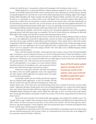 websites for mobile devices43—among them, 58 percent of newspapers with circulations under 25,000.44
         “Mobile applications” are generally defined as software programs designed to run on a mobile device. They
provide a user-friendly window into website content, real-time alerts, and a dizzying array of other features, and they
are typically designed to be used with one or more of the mobile operating systems, including: Apple’s iOS, Google’s
Android, RIM’s BlackBerry OS, Nokia’s Symbian OS, Microsoft’s Windows Mobile, and Palm’s OS. Some apps may
be native to, or “pre-loaded” on, a device; others can be “side-loaded” from a personal computer. Many apps do not
require that a mobile device be connected to a wireless network or the Internet when used. News-related apps can
be used without an Internet connection, but, in such instances, do not contain the latest updated information. It is
expensive to develop professional-quality mobile apps. In 2009, the technology research firm Forrester Research Inc.
estimated that building a professional-quality mobile app “without frills” would cost at least $20,000.45
          Mobile apps are available—some for free, some for a fee—through the application stores of the smartphone
operating systems with which given apps are compatible. The level of control exerted over developers by Microsoft,
RIM, Apple, Nokia, Google, and other firms owning mobile operating systems varies.46
          The number of apps specifically devoted to news is relatively small. According to Morgan Stanley, in Decem-
ber 2009, news applications accounted for approximately 2 percent (or about 2,700 applications) out of a total of
more than 118,000 apps available for Apple iPhone and iTouch devices.47 News ranked 14th in a tally of the number
of applications offered by category.48 A scan of the BlackBerry App World catalog reveals a similar percentage of news
applications—1057 news applications out of 30,962 applications total, or approximately 3.4 percent—which makes
news 6th out of 20 categories.49 (The news category includes “soft” news topics such as Hollywood gossip, fashion
trends, sports, and automobiles.)
          News—with the exception of weather—rarely makes the top-10, top-50, or top-100 lists of most-downloaded
apps. According to a survey conducted in January 2011 by the Pew Research Center’s Project for Excellence in Jour-
nalism, while nearly five in 10 adults consume local news on a mobile device, only one in 10 have downloaded an
app to do so.50 Furthermore, only 10 percent of adults who use mobile apps to connect to local news and information
use apps that require a fee.51 This amounts to just one percent of the to-
tal U.S. adult population.52 In an August 2010 survey, however, Nielsen
found that 36 percent of smartphone users, and 24 percent of feature
                                                                                  Users of the AP mobile website
phone users, had used news apps in the previous 30 days.53                        spent an average of just 2.7
          Nearly every major print, television, and radio news organiza-          minutes per month on the
tion offers at least one mobile application. Some news organizations
also offer separate mobile applications for popular shows and supple-
                                                                                  website, while users of the AP
ments from their print product.                                                   BlackBerry application spent
          Increasingly, smaller and more locally oriented news organiza-          16.6 minutes per month.
tions are offering mobile applications, as well. For example, LSN Mo-
bile has created a free app that offers local breaking news, video clips,
weather, sports scores, movie show times, and school-closing notices from a network of more than 250 local media
outlets.54 Application developer DoApp reports that it has developed applications for 120-plus local media organiza-
tions, and a total of 185 local media outlets have signed up to build them.55 Alternative weeklies, such as L.A. Weekly,
Philadelphia Weekly, Charleston City Paper, and the Village Voice, offer apps, as well.56 A number of local radio stations
have created apps that facilitate consumption of radio news content, even by those using mobile devices that do not
feature tuners.57
          Some of the most innovative news-related mobile apps aggregate news produced by multiple sources. For
example, Newsy’s app58 compiles video coverage of a given story produced by many different news organizations and
offers viewers “all sides and sources of each story,” in the words of one reviewer.59 The Zen News app uses what is
known as “tag cloud navigation.”60 Such navigation “takes the most prevalent topics or keywords and organizes them
by size, with the larger words being more important.”61
          The popularity of social-media services like Twitter and Facebook on smartphones presents another impor-
tant way of disseminating news, each serving, in effect, as a customized news service that relies on the judgment of
the consumer’s network of friends or followers.


                                                                                                                             137
 