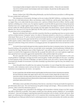 “Local coverage has likely not dropped in volume. But it has certainly dropped in ambition.… [T]hose who [cover education]
               may not do so full time and don’t have the leeway to write much of substance. They also have very little capacity to think
               about broader issues.”34

                 Business: Andrew Lack, CEO of Bloomberg Multimedia, says that local business journalism is suffering today:
     “It’s not a market that’s well served.”35
                 The consequences of journalistic shortages can be seen in places like Bell, California, a working class suburb,
      where the city’s chief administrative officer was drawing a salary of $787,637, and the police chief, $457,000. The
      Los Angeles Times, to its credit, broke the story in June 2010—and won a Pulitzer Prize for its efforts—but the scandal
      had been unfolding since at least 2005. No reporters regularly covered the Bell city government during that period.
      Had there been even a single regular reporter, there is a reasonable chance that taxpayers would have saved much of
      the $5.6 million the officials pocketed. Such examples also help explain why David Simon, a former reporter for the
      Baltimore Sun, who went on to create the HBO show The Wire, said in a 2009 Senate hearing: “It is going to be one of
      the great times to be a corrupt politician.”36
                 Reporters and editors have told us and other researchers that they are spending more time on reactive stories
      and less on labor-intensive “enterprise” pieces. An editor in Tennessee pointed to a story list on a conference room
      white board. There was an “X” next to a story he wanted to do about the failures of a state board that regulates incom-
      petent doctors, but because the paper had laid off one of its health reporters it could not afford to let the remaining
      health reporter conduct a labor-intensive investigation.37 A reporter in another town described a tip he had received
      about local authorities being overly restrictive in issuing gun permits, but explained that he has not had time to look
      into it.38
                 It is hard to know exactly what gets lost when reporters devote less time to enterprise stories, but clues can be
      found by looking at the journalism that has occurred after recent catastrophes. Several publications brilliantly docu-
      mented that the Upper Big Branch mine in West Virginia had “1,342 safety violations in the past five years”—but it
      requires no stretch of the imagination to think that the 29 people who died in the 2010 mine explosion might have
      been spared had more journalists aggressively reported these safety problems before the accident.39
                 We were especially struck by the testimony of non-journalists who rely on good information to solve com-
      munity problems. In Michigan, coverage of juvenile courts has gotten “smaller and smaller over the years,” according
      to Vivek Sankaran of the University of Michigan, an expert on family courts; the result is “parents whose rights are
      terminated who shouldn’t be terminated. It just takes somebody to go down there to get the story, but nobody is ever
      down there.”40
                 Given that polls show the public has a low opinion of journalists, it is easy to forget that when reporters have
      less power, other institutions tend to end up with more. The Pew study of Baltimore concluded that governmental
      institutions increasingly drove the stories—not reporters:

              “As news is posted faster, often with little enterprise reporting added, the official version of events is becoming more important.
               We found official press releases often appear word for word in first accounts of events, though often not noted as such.…
               Government, at least in this study, initiates most of the news. In the detailed examination of six major storylines, 63 percent of
               the stories were initiated by government officials, led first of all by the police. Another 14 percent came from the press. Interest
               group figures made up most of the rest.”41

              Bill Girdner, owner and editor of Courthouse News Service, notes that as it has become harder for reporters to
     get information about cases, “the court bureaucracy has gotten stronger and stronger.… When journalists don’t have
     presence, others control the information process.”42
              Many newspapers have responded to the challenges with tremendous creativity, trying to use their remain-
     ing staffs as effectively as possible. Some papers actually have been placing a greater emphasis on “accountability
     journalism”—beat and investigative reporting about powerful institutions such as schools, city hall, and courts. Most
     papers are embracing new technological tools to try to maximize their remaining reporters’ impact—often making
     especially good use of data put online by local or national government. In most communities, the number one online


12
 