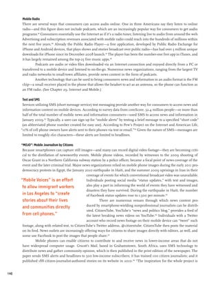 Mobile Radio
      There are several ways that consumers can access audio online. One in three Americans say they listen to online
      radio—and this figure does not include podcasts, which are an increasingly popular way for consumers to get audio
      programs.99 Consumers essentially use the Internet as if it’s a radio tuner, listening live to audio from around the web.
      Advertising and subscription revenues associated with mobile radio could reach into the hundreds of millions within
      the next five years.100 Already the Public Radio Player—a free application, developed by Public Radio Exchange for
      iPhone and Android devices, that plays shows and stories broadcast over public radio—has had over 3 million unique
      downloads for iPhone since its December 2008 launch.101 The player has been the number-one free app in iTunes, and
      it has largely remained among the top-25 free music apps.102
                Podcasts are audio or video files downloaded via an Internet connection and enjoyed directly from a PC or
      transferred to a mobile device and listened to on-the-go. Numerous news organizations, ranging from the largest TV
      and radio networks to small-town affiliates, provide news content in the form of podcasts.
                Another technology that can be used to bring consumers news and information in an audio format is the FM
      chip—a small receiver placed in the phone that allows the headset to act as an antenna, so the phone can function as
      an FM radio. (See Chapter 29, Internet and Mobile.)

       Text and SMS
       Services utilizing SMS (short message service) text messaging provide another way for consumers to access news and
       information content on mobile devices. According to survey data from comScore, 32.4 million people—or more than
       half of the total number of mobile news and information consumers—used SMS to access news and information in
       January 2009.103 Typically, a user can sign up for “mobile alerts” by texting a brief message to a specified “short code”
       (an abbreviated phone number created for easy use). According to Pew’s Project on the Internet and American Life,
      “11% of cell phone owners have alerts sent to their phones via text or email.”104 Given the nature of SMS—messages are
       limited to roughly 160 characters—these alerts are limited to headlines.

      “MOJO”: Mobile Journalism by Citizens
       Because smartphones can capture still images—and many can record digital video footage—they are becoming criti-
       cal to the distillation of newsworthy events. Mobile phone videos, recorded by witnesses to the 2009 shooting of
       Oscar Grant in a Northern California subway station by a police officer, became a focal point of news coverage of the
       event and the later criminal trial. Major news organizations relied on mobile phone images during the early 2011 pro-
       democracy protests in Egypt, the January 2010 earthquake in Haiti, and the summer 2009 uprisings in Iran in their
                                                    coverage of events for which conventional broadcast video was unavailable.
      “Mobile Voices” is an effort                 Individuals posting social media “status updates,” with text and images,
       to allow immigrant workers                   also play a part in informing the world of events they have witnessed and
                                                    disasters they have survived. During the earthquake in Haiti, the number
       in Los Angeles to “create                    of Facebook status updates rose to 1,500 per minute.105
       stories about their lives                             There are numerous venues through which news content pro-
                                                    duced by smartphone-wielding nonprofessional journalists can be distrib-
       and communities directly
                                                    uted. CitizenTube, YouTube’s “news and politics blog,” provides a feed of
       from cell phones.”                           the latest breaking news videos on YouTube.106 Individuals with a Twitter
                                                    account who record news footage on their mobile device can “tweet” such
       footage, along with related text, to CitizenTube’s Twitter address, @citizentube. CitizenTube then posts the material
       on its feed. News outlets are increasingly offering ways for citizens to share images directly with editors, as well, and
       some use Facebook to post the images that people share.107
                Mobile phones can enable citizens to contribute to and receive news in lower-income areas that do not
       have widespread computer usage. Grocott’s Mail, based in Grahamstown, South Africa, uses SMS technology to
       distribute news and gather community opinion, which is then published in the print edition of the newspaper. The
       paper sends SMS alerts and headlines to 500 low-income subscribers; it has trained 100 citizen journalists; and it
       published 188 citizen-journalist-authored stories on its website in 2010.108 “The inspiration for the whole project is


140
 
