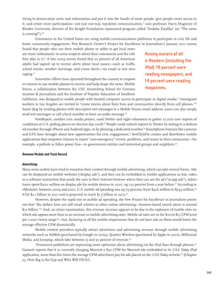 trying to democratize news and information and put it into the hands of more people, give people more access to
it, and create more participation—not just one-way, top-down communication,” says professor Harry Dugmore of
Rhodes University, director of the Knight Foundation–sponsored program called “Iindaba Ziyafika” (or “The news
is coming!”).109
            Consumers in the United States are using mobile communications platforms to participate in civic life and
foster community engagement. Pew Research Center’s Project for Excellence in Journalism’s January 2011 survey
found that people who use their mobile phone or tablet to get local news
are more enthusiastic in some respects about their community and the role           Among owners of all
they play in it.110 A late 2009 survey found that 22 percent of all American
                                                                                    e-Readers (including the
adults had signed up to receive alerts about local issues—such as traffic,
school events, weather warnings, and crime alerts—via email or text mes-            iPad) 18 percent were
saging. 111
                                                                                    reading newspapers, and
            Innovative efforts have sprouted throughout the country to empow-
                                                                                    14 percent were reading
er citizens to use mobile phones to receive and help shape the news. Mobile
Voices, a collaboration between the USC Annenberg School for Commu-                 magazines.
nication & Journalism and the Institute of Popular Education of Southern
California, was designed to enable people with limited computer access to participate in digital media.112 Immigrant
workers in Los Angeles are invited to “create stories about their lives and communities directly from cell phones.”113
Some blog by sending photos with descriptive text messages to a Mobile Voices email address; users can also simply
send text messages or call a local number to leave an audio message.114
            VoteReport, another civic media project, used Twitter and eight volunteers to gather 17,000 user reports of
conditions at U.S. polling places on election day 2008.115 People could submit reports to Twitter by texting to a dedicat-
ed number through iPhone and Android apps, or by phoning a dedicated number.116 Smartphone features like cameras
and GPS have brought about new opportunities for civic engagement.117 SeeClickFix creates and distributes mobile
applications that empower citizens to report “non-emergency” events, problems, and issues in their community—for
example, a pothole or fallen power line—to government entities and interested groups and neighbors.118

Revenue Models and Track Record

Advertising
Many news outlets have tried to monetize their content through mobile advertising, which can take several forms. Ads
can be displayed on mobile websites (“display ads”), and they can be embedded in mobile applications as text, video,
or a software instruction that sends the user to their Internet browser where they can see the ad (“in-app ads”). Adver-
tisers spent $202 million on display ads for mobile devices in 2010, up 122 percent from a year before.119 According to
eMarketer, between 2009 and 2010, U.S. mobile ad spending was up 79 percent, from $416 million to $743 million.120
It hit $1.1 billion in 2011 and is projected to reach $1.5 billion in 2012.121
          However, despite the rapid rise in mobile ad spending, the Pew Project for Excellence in Journalism points
out that “the dollars here are still small relative to other online advertising—browser-based search alone is around
$12 billion.”122 And, on closer examination, this revenue increase appears to be due to the explosion of mobile sites on
which ads appear more than to an increase in mobile advertising rates. Mobile ad rates are in the $10-to-$15 CPM (cost
per 1,000 views) range123—but, factoring in all the mobile impressions that do not have ads on them would lower the
average effective CPM dramatically.
          Mobile content providers typically attract advertisers and advertising revenue through mobile advertising
networks such as AdMob (purchased by Google in 2009), Quattro Wireless (purchased by Apple in 2010), Millennial
Media, and Jumptap, which take between 15 and 50 percent of revenue.124
           Prominent publishers are expressing more optimism about advertising via the iPad than through phones.125
Gannett reports that it is currently charging Marriott a $50 CPM for Marriott ads embedded in its USA Today iPad
application, more than five times the average CPM advertisers pay for ads placed on the USA Today website.126 (Chapter
25, How Big is the Gap and Who Will Fill It?)


                                                                                                                             141
 