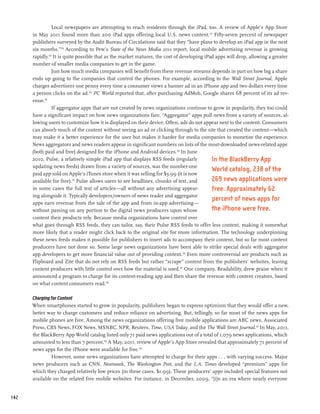 Local newspapers are attempting to reach residents through the iPad, too. A review of Apple’s App Store
      in May 2011 found more than 200 iPad apps offering local U.S. news content.127 Fifty-seven percent of newspaper
      publishers surveyed by the Audit Bureau of Circulations said that they “have plans to develop an iPad app in the next
      six months.”128 According to Pew’s State of the News Media 2011 report, local mobile advertising revenue is growing
      rapidly.129 It is quite possible that as the market matures, the cost of developing iPad apps will drop, allowing a greater
      number of smaller media companies to get in the game.
                 Just how much media companies will benefit from these revenue streams depends in part on how big a share
      ends up going to the companies that control the phones. For example, according to the Wall Street Journal, Apple
      charges advertisers one penny every time a consumer views a banner ad in an iPhone app and two dollars every time
      a person clicks on the ad.130 PC World reported that, after purchasing AdMob, Google shares 68 percent of its ad rev-
      enue.131
                 If aggregator apps that are not created by news organizations continue to grow in popularity, they too could
      have a significant impact on how news organizations fare. “Aggregator” apps pull news from a variety of sources, al-
      lowing users to customize how it is displayed on their device. Often, ads do not appear next to the content. Consumers
      can absorb much of the content without seeing an ad or clicking through to the site that created the content—which
      may make it a better experience for the user but makes it harder for media companies to monetize the experience.
      News aggregators and news readers appear in significant numbers on lists of the most-downloaded news-related apps
      (both paid and free) designed for the iPhone and Android devices.132 In June
      2010, Pulse, a relatively simple iPad app that displays RSS feeds (regularly           In the BlackBerry App
      updating news feeds) drawn from a variety of sources, was the number-one
                                                                                             World catalog, 238 of the
      paid app sold on Apple’s iTunes store when it was selling for $3.99 (it is now
      available for free).133 Pulse allows users to see headlines, chunks of text, and       269 news applications were
      in some cases the full text of articles—all without any advertising appear-            free. Approximately 62
      ing alongside it. Typically developers/owners of news reader and aggregator
                                                                                             percent of news apps for
      apps earn revenue from the sale of the app and from in-app advertising—
      without passing on any portion to the digital news producers upon whose                the iPhone were free.
      content their products rely. Because media organizations have control over
      what goes through RSS feeds, they can tailor, say, their Pulse RSS feeds to offer less content, making it somewhat
      more likely that a reader might click back to the original site for more information. The technology underpinning
      these news feeds makes it possible for publishers to insert ads to accompany their content, but so far most content
      producers have not done so. Some large news organizations have been able to strike special deals with aggregator
      app developers to get more financial value out of providing content.134 Even more controversial are products such as
      Flipboard and Zite that do not rely on RSS feeds but rather “scrape” content from the publishers’ websites, leaving
      content producers with little control over how the material is used.135 One company, Readability, drew praise when it
      announced a program to charge for its content-reading app and then share the revenue with content creators, based
      on what content consumers read.136

      Charging for Content
      When smartphones started to grow in popularity, publishers began to express optimism that they would offer a new,
      better way to charge customers and reduce reliance on advertising. But, tellingly, so far most of the news apps for
      mobile phones are free. Among the news organizations offering free mobile applications are ABC news, Associated
      Press, CBS News, FOX News, MSNBC, NPR, Reuters, Time, USA Today, and the The Wall Street Journal.137 In May, 2011,
      the BlackBerry App World catalog listed only 71 paid news applications out of a total of 1,079 news applications, which
      amounted to less than 7 percent.138 A May, 2011, review of Apple’s App Store revealed that approximately 71 percent of
      news apps for the iPhone were available for free.139
               However, some news organizations have attempted to charge for their apps . . . with varying success. Major
      news producers such as CNN, Newsweek, The Washington Post, and the L.A. Times developed “premium” apps for
      which they charged relatively low prices (in these cases, $1.99). These producers’ apps included special features not
      available on the related free mobile websites. For instance, in December, 2009, “[i]n an era where nearly everyone


142
 