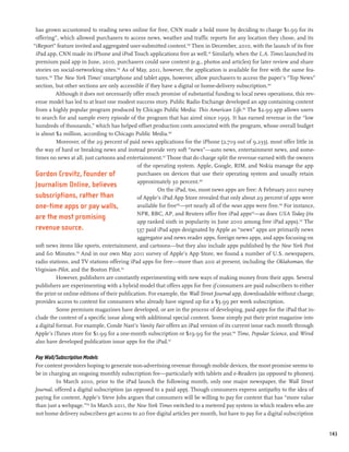 has grown accustomed to reading news online for free, CNN made a bold move by deciding to charge $1.99 for its
 offering”, which allowed purchasers to access news, weather and traffic reports for any location they chose, and its
“iReport” feature invited and aggregated user-submitted content.140 Then in December, 2010, with the launch of its free
 iPad app, CNN made its iPhone and iPod Touch applications free as well.141 Similarly, when the L.A. Times launched its
 premium paid app in June, 2010, purchasers could save content (e.g., photos and articles) for later review and share
 stories on social-networking sites.142 As of May, 2011, however, the application is available for free with the same fea-
 tures.143 The New York Times’ smartphone and tablet apps, however, allow purchasers to access the paper’s “Top News”
 section, but other sections are only accessible if they have a digital or home-delivery subscription.144
            Although it does not necessarily offer much promise of substantial funding to local news operations, this rev-
 enue model has led to at least one modest success story. Public Radio Exchange developed an app containing content
 from a highly popular program produced by Chicago Public Media: This American Life.145 The $2.99 app allows users
 to search for and sample every episode of the program that has aired since 1995. It has earned revenue in the “low
 hundreds of thousands,” which has helped offset production costs associated with the program, whose overall budget
 is about $2 million, according to Chicago Public Media.146
            Moreover, of the 29 percent of paid news applications for the iPhone (2,719 out of 9,233), most offer little in
 the way of hard or breaking news and instead provide very soft “news”—auto news, entertainment news, and some-
 times no news at all, just cartoons and entertainment.147 Those that do charge split the revenue earned with the owners
                                               of the operating system. Apple, Google, RIM, and Nokia manage the app
 Gordon Crovitz, founder of                    purchases on devices that use their operating system and usually retain
                                               approximately 30 percent.148
 Journalism Online, believes
                                                        On the iPad, too, most news apps are free: A February 2011 survey
 subscriptions, rather than                    of Apple’s iPad App Store revealed that only about 29 percent of apps were
 one-time apps or pay walls,                   available for free149—yet nearly all of the news apps were free.150 For instance,
                                               NPR, BBC, AP, and Reuters offer free iPad apps151—as does USA Today (its
 are the most promising
                                               app ranked sixth in popularity in June 2010 among free iPad apps).152 The
 revenue source.                              537 paid iPad apps designated by Apple as “news” apps are primarily news
                                               aggregator and news reader apps, foreign news apps, and apps focusing on
 soft news items like sports, entertainment, and cartoons—but they also include apps published by the New York Post
 and 60 Minutes.153 And in our own May 2011 survey of Apple’s App Store, we found a number of U.S. newspapers,
 radio stations, and TV stations offering iPad apps for free—more than 200 at present, including the Oklahoman, the
 Virginian-Pilot, and the Boston Pilot.155
            However, publishers are constantly experimenting with new ways of making money from their apps. Several
 publishers are experimenting with a hybrid model that offers apps for free if consumers are paid subscribers to either
 the print or online editions of their publication. For example, the Wall Street Journal app, downloadable without charge,
 provides access to content for consumers who already have signed up for a $3.99 per week subscription.
            Some premium magazines have developed, or are in the process of developing, paid apps for the iPad that in-
 clude the content of a specific issue along with additional special content. Some simply put their print magazine into
 a digital format. For example, Conde Nast’s Vanity Fair offers an iPad version of its current issue each month through
 Apple’s iTunes store for $1.99 for a one-month subscription or $19.99 for the year.156 Time, Popular Science, and Wired
 also have developed publication issue apps for the iPad.157

Pay Wall/Subscription Models
For content providers hoping to generate non-advertising revenue through mobile devices, the most promise seems to
be in charging an ongoing monthly subscription fee—particularly with tablets and e-Readers (as opposed to phones).
         In March 2010, prior to the iPad launch the following month, only one major newspaper, the Wall Street
Journal, offered a digital subscription (as opposed to a paid app). Though consumers express antipathy to the idea of
paying for content, Apple’s Steve Jobs argues that consumers will be willing to pay for content that has “more value
than just a webpage.”158 In March 2011, the New York Times switched to a metered pay system in which readers who are
not home delivery subscribers get access to 20 free digital articles per month, but have to pay for a digital subscription


                                                                                                                                   143
 