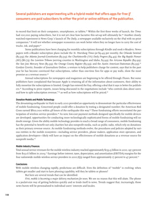 Several publishers are experimenting with a hybrid model that offers apps for free if
      consumers are paid subscribers to either the print or online editions of the publication.


      to exceed that limit on their computers, smartphones, or tablets.159 Within the first three weeks of launch, the Times
      had 100,000 paying subscribers, but it is not yet clear how lucrative this set-up will ultimately be.160 Another closely
      watched experiment is News Corp.’s launch of The Daily, a newspaper available exclusively on the iPad with no print
      companion.161 It will test whether newspaper economics can work better when they no longer have to carry the cost of
      trucks, ink, and paper.162
                Some publications have been charging for monthly subscriptions through Kindle and nook e-Readers. News-
      papers with e-Reader subscription plans include the St. Petersburg Times (at $9.49 per month); the Orlando Sentinel
      ($5.99); the Atlanta Journal-Constitution ($5.99); the Charlottesville (VA) Daily Progress ($4.49); the Big Rapids Pioneer
      (MI) ($6.75); the Lewiston Tribune (serving counties in Washington and Idaho, $3.99); the Arizona Republic ($9.99);
      the San Jose Mercury News ($5.99); the Orange County Register ($5.99); and the Austin American-Statesman ($5.99).163
      Gordon Crovitz, founder of Journalism Online, a venture to help publishers charge for content, says that in the past
      year he has become convinced that subscriptions, rather than one-time fees for apps or pay walls, show the most
      promise as a revenue source.164
                Annual subscriptions for newspapers and magazines are beginning to be offered through iTunes. But some
      publishers have complained that because Apple is retaining all of the information about customers, their ability to
      fully monetize the subscriptions is limited. Google has entered the fray, offering a deal that it says is better for publish-
      ers.165 According to press reports, issues being discussed in the negotiations include “who controls data about users
      and how to split subscription revenue,” 166 as well as how subscriptions will be priced.167

      Donation Models and Mobile Technology
      The devastating earthquake in Haiti in early 2010 provided an opportunity to demonstrate the particular effectiveness
      of mobile fundraising. Concerned people could offer a donation by texting a designated number; the American Red
      Cross earned $800,000 within 48 hours of the earthquake this way.168 These fundraising efforts necessitated the par-
      ticipation of wireless service providers.169 As new, low-cost payment methods designed specifically for mobile devices
      are developed, opportunities for conducting more technologically sophisticated forms of mobile fundraising will no
      doubt emerge. Given the ability mobile technology provides to reach a broad range of consumers, mobile fundraising
      has the potential to benefit not only charities but also nonprofit media, such as public radio, which rely on donations
      as their primary revenue source. As mobile fundraising methods evolve, the procedures and policies adopted by vari-
      ous entities in the mobile ecosystem—including service providers, phone makers, application store operators, and
      application developers—likely will have an impact on the effectiveness of mobile donations as a revenue source for
      nonprofit media.170

      Mobile Industry Finances
      Total annual service revenues for the mobile wireless industry reached approximately $159.9 billion in 2010, up 5 percent
      from $152.6 billion in 2009.171 Earnings before interest, taxes, depreciation, and amortization (EBITDA) margins for the
      four nationwide mobile wireless service providers in 2010 (Q3) ranged from approximately 17 percent to 47 percent.172

      Conclusions
      With mobile wireless changing rapidly, predictions are difficult. Even the definition of “mobile” is evolving: when
      tablets get smaller and start to have phoning capability, will they be tablets or phones?
               But here are several trends that can be identified:
               First, mobile is becoming a major delivery mechanism for news. We see no reason that this will abate. The phone
      is a pocket-size way of getting bulletins quickly and so lends itself to news. Trends suggest that, increasingly, those
      news bursts will be personalized to individual users’ interests and locales.


144
 