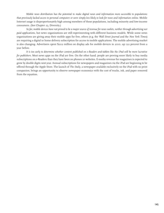 Mobile news distribution has the potential to make digital news and information more accessible to populations
that previously lacked access to personal computers or were simply less likely to look for news and information online. Mobile
Internet usage is disproportionately high among members of those populations, including minority and low-income
consumers. (See Chapter 23, Diversity.)
         So far, mobile devices have not proved to be a major source of revenue for news outlets, neither through advertising nor
paid applications, but news organizations are still experimenting with different business models. While some news
organizations are giving away their mobile apps for free, others (e.g. the Wall Street Journal and the New York Times)
are requiring a digital or home delivery subscription for access to mobile applications. The mobile advertising market
is also changing. Advertisers spent $202 million on display ads for mobile devices in 2010, up 122 percent from a
year before.
         It is too early to determine whether content published on e-Readers and tablets like the iPad will be more lucrative
for publishers. Most news apps on the iPad are free. On the other hand, people are proving more likely to buy media
subscriptions on e-Readers than they have been on phones or websites. E-media revenue for magazines is expected to
grow by double digits next year. Annual subscriptions for newspapers and magazines via the iPad are beginning to be
offered through the Apple Store. The launch of The Daily, a newspaper available exclusively on the iPad with no print
companion, brings an opportunity to observe newspaper economics with the cost of trucks, ink, and paper removed
from the equation.




                                                                                                                                    145
 