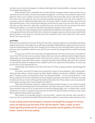 local news source is the local newspaper, an indication that despite their financial problems, newspaper newsrooms
are still adept at providing news.
          But the broader trend is undeniable: there are fewer full-time newspaper reporters today, and those who re-
main have less time to conduct interviews and in-depth investigations. In some ways, news production today is more
high tech—there is nary a reporter in America who does not know how to tweet, blog, and use a flip video camera—
but in other ways it has regressed, with more and more journalists operating like 1930s wire service reporters—or
scurrying on what the Columbia Journalism Review calls “the hamster wheel” to produce each day’s quota of increas-
ingly superficial stories.43 They can describe the landscape, but they have less time to turn over rocks. They can convey
what they see before their eyes—often better and faster than ever—but they have less time to discover the stories
lurking in the shadows or to unearth the information that powerful institutions want to conceal.
          This study starts with newspapers because traditionally they fielded the most reporters in a community and
set the agenda for the rest of the local media. But a reduction in newspaper reporters need not mean an overall shrink-
age of journalism—if the slack were to be taken up by other journalists in town, such as those on TV, radio, and the
Internet. So, we next turn to TV.

Local TV News
Most Americans still get their news from the local TV news team—and many stations do an extraordinary job inform-
ing their communities. Increasingly, they are offering news through multiple platforms, giving consumers more ways
to get the bread-and-butter news they need. Though local TV stations are not as financially robust as they were five
years ago, most are profitable. Indeed, for now, local TV news may have the strongest business model for providing
local news.
          In many cases, local TV news teams have increased productivity. Over the last seven years, the number of
hours of local TV news has risen by 35 percent. Stations offer more newscasts, additional multicast digital channels,
mobile apps, and increasingly popular websites. Many have been creative in using new technology—from citizens’
cell phone photos to eyewitness Twitter reports—to improve the quality of their offerings. Many serve their communi-
ties with genuine passion for making the news available, for free, to an impressively broad audience. In many ways,
local TV news is more important than ever.
          Unfortunately, many stations are not where they need to be if they are going to plug the reportorial gaps left
by newspapers.
          For starters, most local TV stations have increased the volume of news production, while reducing staff—
which generally weakens a station’s capacity for depth. Matthew Zelkind, news director of WKRN in Nashville ex-
plains: “Long-form stories are dying because they’re not financially feasible.… It’s all economically driven.”44 Fred
Young, a long-time TV executive, echoed the view that investigative reporting at most stations is shrinking: “Investiga-
tive [stories], in the eyes of some of the people who looked at the bottom line of those stations, were not as productive
as the reporters turning a story a day. Investigative has suffered.”45
          Topics like local education, health care, and government get minimal coverage. In a 2010 study of Los Ange-
les TV news by the Annenberg School of Communications, such topics took up just a little over one minute of the 30
minute broadcast. Only one out of 100 lead stories was about the ongoing budget crisis.46 In another study—of local
broadcasters in 175 cities—coverage of city government was found to be about one-third as common as crime stories.
Other studies have discovered the same pattern.47
          More stations are increasingly relying on “one-man bands”—reporters who interview, shoot, and edit. In
some cases, this is a powerful and sensible efficiency that stations could use to increase the number of reporters in the

A cross-subsidy system had developed: a consumer who bought the newspaper for the box
scores was helping to pay the salary of the city hall reporter. Today, a reader can get a
mobile app that provides only box scores (with second-by-second updates!). The bundle is
broken—and so is the cross-subsidy.


                                                                                                                            13
 