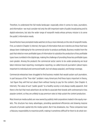 Therefore, to understand the full media landscape—especially when it comes to news, journalism,
      and information—we must consider not only the still-important realm of public broadcasting and its
      digital extensions, but also the wider range of nonprofit media whose primary mission is to serve
      the public’s information needs.

      Several factors have prompted media watchers to focus more intensely on the role of nonprofit media.
      First, as noted in Chapter 4, Internet, the types of information that are in decline are those that have
      always been challenging for the commercial sector to produce profitably. Business models from the
      past that relied on more profitable types of information to subsidize the production of less profitable
      types have crumbled in the digital age, making the challenge of providing those less profitable types
      even greater. Among the products the commercial sector seems to be under-producing are local
      labor-intensive beat reporting; investigative reporting; so-called broccoli journalism (about topics
      important to individual and communal health, but not always popular); and foreign coverage.

      Commercial enterprises have struggled to find business models that would sustain such journalism,
      in part because of the “free rider” problem: many Americans find these topics important in theory,
      but figure they will find out about them without having to pay for the content. (See Chapter 4,
      Internet), The value of such “public goods” to a healthy society is not always readily apparent. And
      there is the fact that most advertisers do not like to associate their brands with controversial or less
      popular content, so they are unlikely to pay premium rates to help sustain the content production.

      Most American media outlets are now owned by publicly held corporations traded in the equity mar-
      kets. This structure has many advantages, providing operational efficiencies and drawing massive
      amounts of private capital into the media system. But it has drawbacks, too. These companies have
      a fiduciary responsibility to maximize profit, making it sometimes difficult for them to do what non-



148
 