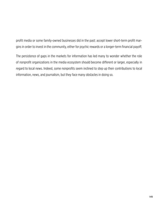 profit media or some family-owned businesses did in the past: accept lower short-term profit mar-
gins in order to invest in the community, either for psychic rewards or a longer-term financial payoff.

The persistence of gaps in the markets for information has led many to wonder whether the role
of nonprofit organizations in the media ecosystem should become different or larger, especially in
regard to local news. Indeed, some nonprofits seem inclined to step up their contributions to local
information, news, and journalism, but they face many obstacles in doing so.




                                                                                                          149
 