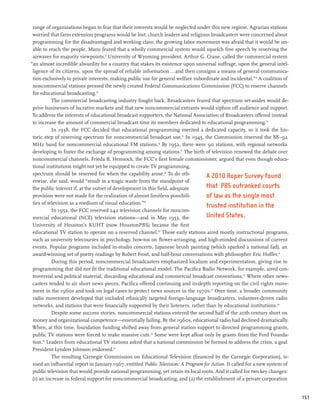range of organizations began to fear that their interests would be neglected under this new regime. Agrarian stations
 worried that farm extension programs would be lost; church leaders and religious broadcasters were concerned about
 programming for the disadvantaged and working class; the growing labor movement was afraid that it would be un-
 able to reach the people. Many feared that a wholly commercial system would squelch free speech by reserving the
 airwaves for majority viewpoints.11 University of Wyoming president, Arthur G. Crane, called the commercial system
“an almost incredible absurdity for a country that stakes its existence upon universal suffrage, upon the general intel-
 ligence of its citizens, upon the spread of reliable information...and then consigns a means of general communica-
 tion exclusively to private interests, making public use for general welfare subordinate and incidental.”12 A coalition of
 noncommercial stations pressed the newly created Federal Communications Commission (FCC) to reserve channels
 for educational broadcasting.13
           The commercial broadcasting industry fought back. Broadcasters feared that spectrum set-asides would de-
 prive businesses of lucrative markets and that new noncommercial entrants would siphon off audience and support.
 To address the interests of educational broadcast supporters, the National Association of Broadcasters offered instead
 to increase the amount of commercial broadcast time its members dedicated to educational programming.14
           In 1938, the FCC decided that educational programming merited a dedicated capacity, so it took the his-
 toric step of reserving spectrum for noncommercial broadcast use.15 In 1945, the Commission reserved the 88–92
 MHz band for noncommercial educational FM stations.16 By 1952, there were 90 stations, with regional networks
 developing to foster the exchange of programming among stations.17 The birth of television renewed the debate over
 noncommercial channels. Frieda B. Hennock, the FCC’s first female commissioner, argued that even though educa-
 tional institutions might not yet be equipped to create TV programming,
 spectrum should be reserved for when the capability arose.18 To do oth-
                                                                                    A 2010 Roper Survey found
 erwise, she said, would “result in a tragic waste from the standpoint of
 the public interest if, at the outset of development in this field, adequate       that PBS outranked courts
 provision were not made for the realization of almost limitless possibili-         of law as the single most
 ties of television as a medium of visual education.”19
                                                                                    trusted institution in the
           In 1952, the FCC reserved 242 television channels for noncom-
 mercial educational (NCE) television stations—and in May 1953, the                 United States.
 University of Houston’s KUHT (now HoustonPBS) became the first
 educational TV station to operate on a reserved channel.20 These early stations aired mostly instructional programs,
 such as university telecourses in psychology, how-tos on flower-arranging, and high-minded discussions of current
 events. Popular programs included in-studio concerts, Japanese brush painting (which sparked a national fad), an
 award-winning set of poetry readings by Robert Frost, and half-hour conversations with philosopher Eric Hoffer.21
           During this period, noncommercial broadcasters emphasized localism and experimentation, giving rise to
 programming that did not fit the traditional educational model. The Pacifica Radio Network, for example, aired con-
 troversial and political material, discarding educational and commercial broadcast conventions.22 Where other news-
 casters tended to air short news pieces, Pacifica offered continuing and in-depth reporting on the civil rights move-
 ment in the 1960s and took on legal cases to protect news sources in the 1970s.23 Over time, a broader community
 radio movement developed that included ethnically targeted foreign-language broadcasters, volunteer-driven radio
 networks, and stations that were financially supported by their listeners, rather than by educational institutions.24
           Despite some success stories, noncommercial stations entered the second half of the 20th century short on
 money and organizational competence—essentially failing. By the 1960s, educational radio had declined dramatically.
 When, at this time, foundation funding shifted away from general station support to directed programming grants,
 public TV stations were forced to make massive cuts.25 Some were kept afloat only by grants from the Ford Founda-
 tion.26 Leaders from educational TV stations asked that a national commission be formed to address the crisis, a goal
 President Lyndon Johnson endorsed.27
           The resulting Carnegie Commission on Educational Television (financed by the Carnegie Corporation), is-
 sued an influential report in January 1967, entitled Public Television: A Program for Action. It called for a new system of
 public television that would provide national programming, yet retain its local roots. And it called for two key changes:
 (1) an increase in federal support for noncommercial broadcasting, and (2) the establishment of a private corporation


                                                                                                                               151
 