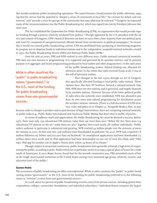 that would coordinate public broadcasting operations. The report foresaw a broad mission for public television, argu-
       ing that the service had the potential to “deepen a sense of community in local life,” “be a forum for debate and con-
       troversy,” and “provide a voice for groups in the community that may otherwise be unheard.”28 Congress incorporated
       many of the recommendations into the Public Broadcasting Act, which was signed into law by President Johnson that
       same year.
                The Act established the Corporation for Public Broadcasting (CPB), an organization that would provide regu-
       lar funding through a process relatively insulated from politics.29 Though appointed by the U.S. president with the ad-
       vice and consent of Congress, CPB’s board of directors can have no more than a bare majority from one political party
       and must be composed of non-governmental officials barred from involvement in political campaigns.30 To ensure
       that it would not control public broadcasting content, CPB was prohibited from producing or distributing programs.
       Its purpose was to dispense funds to individual stations and to the independent, nonprofit national networks created
       in 1970: the Public Broadcasting Service (PBS) and National Public Radio (NPR).31
                Over the next 40 years, PBS and NPR evolved in very different ways. Unlike national commercial networks,
       PBS does not own stations or programming. It is supported and governed by its member stations, and its primary
       purpose is to aggregate and brand programming produced by local outlets and other programmers. In the early years
                                                        of the public broadcasting system, federal funding was allocated for
                                                        television alone; to the extent that radio received funds at all, it was at
       While in other countries the                     the will of television entities.
      “public” in public broadcasting                            That changed in the late 1970s through an act of Congress
       means “government,” in                           that specifically allocated funding to local public radio stations. These
                                                        stations have, like their TV brethren, formed a national network. Like
       the U.S., most of the funding                    PBS, NPR does not own stations and is governed, and largely financed,
       for public broadcasting                          by its member stations. However, because of the lower political profile
       comes from non-governmental                      of radio when the networks were established, NPR was allowed to pro-
                                                        duce its own news and cultural programming for distribution across
       sources.                                         the member stations’ network. (There is a full discussion of CPB struc-
                                                        ture, rules and policy in in Chapter 31, Nonprofit Media.) Also, in part
       because radio is cheaper to produce and in part because of legal interventions, there are competing national networks
       in public radio (e.g., Public Radio International and American Public Media) that don’t exist in public television.
                In terms of audience reach and appreciation, the Public Broadcasting Act must be deemed a success. Before
       1967, there were only 292 educational FM stations; today there are more than 900.32 Before the Act, there were 124
       educational TV stations on the air;33 today there are 365.34 Together, they reach nearly 281 million individuals.35 Public
       radio’s audience in particular is substantial and growing. NPR reached 34 million people over the airwaves of mem-
       ber stations in 2010, its best year ever, and millions more downloaded its podcasts.36 In 2010, NPR had a reported 1.8
       million followers on Twitter and 700,000 fans on Facebook;37 its smartphone applications had been downloaded 2.5
       million times since 2008, and its iPad application had been downloaded on one out of every five iPads sold.38 PBS.
       org’s iPad app hit number one in Apple’s iTunes store within 24 hours of its release.39
                Though subject to occasional controversy, public broadcasters have generally achieved a high level of respect
       among the public, according to polls. Public television in particular seems to occupy a special place of honor for a wide
       swath of Americans. A 2010 Roper Survey found that for the seventh consecutive year, PBS outranked courts of law
       as the single most trusted institution in the United States among every measured age group, ethnicity, income, and
       education level of the public.40

      Business Models
      The economics of public broadcasting are often misunderstood. While in other countries the “public” in public broad-
      casting means “government,” in the U.S. most of the funding for public broadcasting (referred to in the following
      charts as “revenue”) comes from non-governmental sources.41
               In 2008, about 60 percent of public broadcasting revenue came from private sources, including grants from
      corporations, colleges, universities, foundations, and individual subscribers.43 Individual donors comprise the largest


152
 