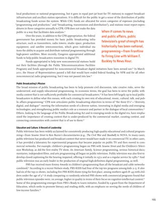 local productions or national programming, but it goes in equal part (at least for TV stations) to support broadcast
 infrastructure and ancillary station operations. It is difficult for the public to get a sense of the distribution of public
 broadcasting funds across the system. While CSG funds are allocated for seven categories of expenses (including
“programming and production,” and “broadcasting, transmission and distribution”), and stations must report expen-
 ditures in these categories annually to CPB, CPB does not make the data
 public in a way that facilitates data analysis.57                                  When it comes to news
          Over the years, in addition to the CPB appropriation, the federal         and public affairs, public
 government has provided money for basic public broadcasting infra-
 structure, such as transmitters, radio towers, studio space, production
                                                                                    television’s great strength has
 equipment, and satellite interconnection, which gives individual sta-              historically has been national,
 tions the ability to acquire and distribute national programming through           programming—from Frontline
 high-power satellites. More recently, Congress appropriated additional
 funds to help public broadcasters transition to digital TV.
                                                                                    to Firing Line with William F.
          Funds appropriated to help new noncommercial stations build               Buckley to News Hour.
 out their facilities (through the Public Telecommunications Facilities
 Program) and funds appropriated for noncommercial broadcast digital initiatives have been zeroed out.58 In March
 2011, the House of Representatives passed a bill that would have ended federal funding for NPR and for all other
 noncommercial radio programming, but it was not passed into law.59

Public Broadcasting’s Mission
The broad mission of public broadcasting has been to help promote civil discussion, take creative risks, serve the
underserved, and supply educational programming. In economic terms, the goal has been to serve the public with
media content that is not sufficiently profitable for commercial broadcasters.60 It has been left largely up to local public
broadcasters to define what this means, with each creating its own mix of educational, music, cultural, talk, and pub-
lic affairs programming.61 CPB now articulates public broadcasting objectives in terms of “the three D’s”—“diversity,
digital, and dialogue”: meeting the information needs of a diverse nation, innovating in digital media and emerging
technologies, and strengthening public media’s role as a resource and partner in the dialogue of local communities.62
Others, looking to the language of the Public Broadcasting Act and to emerging needs in the digital era, have empha-
sized the importance of creating content that is under-produced by the commercial market, curating content, and
connecting communities with content that is of use to them.63

Education and Culture: A Record of Leadership
Public television has been widely acclaimed for consistently producing high-quality educational and cultural program-
ming—from Sesame Street to Ken Burns’s documentaries (e.g., The Civil War and Baseball) to NOVA. In many cases,
public television has produced and broadcast content that never would have made it on commercial TV; in other cases,
it has provided a laboratory for experimental programs that became popular on public TV and then moved to com-
mercial networks. For example, children’s programming began on PBS with Sesame Street and the Children’s Televi-
sion Workshop, as did the first reality TV show, An American Family. Science programming, serious historical docu-
mentaries, independent films, and arts programming all began on public television. Public television was also first to
develop closed captioning for the hearing impaired, offering it initially in 1972 and as a regular service by 1980.64 And
public television was an early leader in the production of original high-definition digital programming, as well.
         PBS has received more Emmy Awards in children’s programming than all the broadcast and cable networks
combined.65 According to a recent Nielsen study, PBS KIDS had four of the top ten programs among kids 2–5. It also
had six of the top 10 shows, including five PBS KIDS shows tying for first place, among mothers aged 18–49 with chil-
dren under the age of 3.66 A study comparing 10 randomly selected PBS shows with commercial programs found that
public television episodes were, on average, higher in quality in terms of their focus on cognitive-intellectual content.67
Some of this programming emerges from PBS’s Ready to Learn initiative, funded by a grant from the Department of
Education, which seeks to promote literacy and reading skills, with an emphasis on serving the needs of children of
low-income families.68


                                                                                                                                155
 