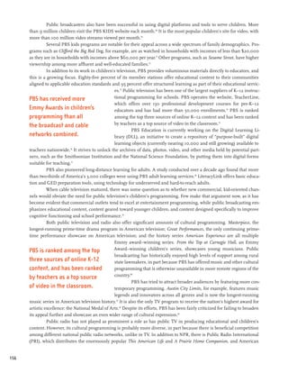 Public broadcasters also have been successful in using digital platforms and tools to serve children. More
      than 9 million children visit the PBS KIDS website each month.69 It is the most popular children’s site for video, with
      more than 100 million video streams viewed per month.70
                Several PBS kids programs are notable for their appeal across a wide spectrum of family demographics. Pro-
      grams such as Clifford the Big Red Dog, for example, are as watched in households with incomes of less than $20,000
      as they are in households with incomes above $60,000 per year.71 Other programs, such as Sesame Street, have higher
      viewership among more affluent and well-educated families.72
                In addition to its work in children’s television, PBS provides voluminous materials directly to educators, and
      this is a growing focus. Eighty-five percent of its member stations offer educational content to their communities
      aligned to applicable education standards and 95 percent offer structured learning as part of their educational servic-
                                                    es.73 Public television has been one of the largest suppliers of K–12 instruc-
      PBS has received more                         tional programming for schools. PBS operates the website, TeacherLine,
                                                    which offers over 130 professional development courses for pre-K–12
      Emmy Awards in children’s                     educators and has had more than 50,000 enrollments.74 PBS is ranked
      programming than all                          among the top three sources of online K–12 content and has been ranked
      the broadcast and cable                       by teachers as a top source of video in the classroom.75
                                                              PBS Education is currently working on the Digital Learning Li-
      networks combined.                            brary (DLL), an initiative to create a repository of “purpose-built” digital
                                                    learning objects (currently nearing 10,000 and still growing) available to
      teachers nationwide. It strives to unlock the archives of data, photos, video, and other media held by potential part-
                             76


      ners, such as the Smithsonian Institution and the National Science Foundation, by putting them into digital forms
      suitable for teaching.77
                PBS also pioneered long-distance learning for adults. A study conducted over a decade ago found that more
      than two-thirds of America’s 3,000 colleges were using PBS adult learning services.78 LiteracyLink offers basic educa-
      tion and GED preparation tools, using technology for underserved and hard-to-reach adults.
                When cable television matured, there was some question as to whether new commercial, kid-oriented chan-
      nels would obviate the need for public television’s children’s programming. Few make that argument now, as it has
      become evident that commercial outlets tend to excel at entertainment programming, while public broadcasting em-
      phasizes educational content, content geared toward younger children, and content designed specifically to improve
      cognitive functioning and school performance.79
                Both public television and radio also offer significant amounts of cultural programming. Masterpiece, the
      longest-running prime-time drama program in American television; Great Performances, the only continuing prime-
      time performance showcase on American television; and the history series American Experience are all multiple
                                                    Emmy award–winning series. From the Top at Carnegie Hall, an Emmy
      PBS is ranked among the top                   Award–winning children’s series, showcases young musicians. Public
                                                    broadcasting has historically enjoyed high levels of support among rural
      three sources of online K-12                  state lawmakers, in part because PBS has offered music and other cultural
      content, and has been ranked                  programming that is otherwise unavailable in more remote regions of the
      by teachers as a top source                    country.80
                                                              PBS has tried to attract broader audiences by featuring more con-
      of video in the classroom.                    temporary programming. Austin City Limits, for example, features music
                                                    legends and innovators across all genres and is now the longest-running
      music series in American television history. 81 It is also the only TV program to receive the nation’s highest award for
      artistic excellence: the National Medal of Arts.82 Despite its efforts, PBS has been fairly criticized for failing to broaden
      its appeal further and showcase an even wider range of cultural expression.83
                Public radio has not played as prominent a role as has public TV in producing educational and children’s
      content. However, its cultural programming is probably more diverse, in part because there is beneficial competition
      among different national public radio networks, unlike in TV. In addition to NPR, there is Public Radio International
      (PRI), which distributes the enormously popular This American Life and A Prairie Home Companion, and American


156
 