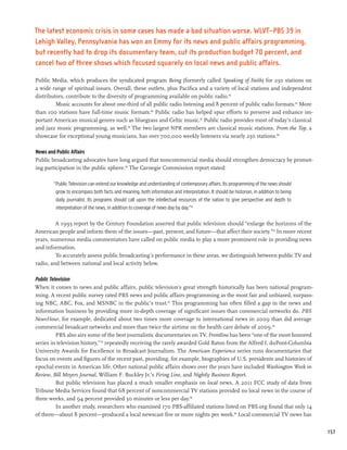 The latest economic crisis in some cases has made a bad situation worse. WLVT–PBS 39 in
Lehigh Valley, Pennsylvania has won an Emmy for its news and public affairs programming,
but recently had to drop its documentary team, cut its production budget 70 percent, and
cancel two of three shows which focused squarely on local news and public affairs.

Public Media, which produces the syndicated program Being (formerly called Speaking of Faith) for 230 stations on
a wide range of spiritual issues. Overall, these outlets, plus Pacifica and a variety of local stations and independent
distributors, contribute to the diversity of programming available on public radio.84
         Music accounts for about one-third of all public radio listening and 8 percent of public radio formats.85 More
than 100 stations have full-time music formats.86 Public radio has helped spur efforts to preserve and enhance im-
portant American musical genres such as bluegrass and Celtic music.87 Public radio provides most of today’s classical
and jazz music programming, as well.88 The two largest NPR members are classical music stations. From the Top, a
showcase for exceptional young musicians, has over 700,000 weekly listeners via nearly 250 stations.89

News and Public Affairs
Public broadcasting advocates have long argued that noncommercial media should strengthen democracy by promot-
ing participation in the public sphere.90 The Carnegie Commission report stated:

        “Public Television can extend our knowledge and understanding of contemporary affairs. Its programming of the news should
         grow to encompass both facts and meaning, both information and interpretation. It should be historian, in addition to being
         daily journalist. Its programs should call upon the intellectual resources of the nation to give perspective and depth to
         interpretation of the news, in addition to coverage of news day by day.”91

         A 1993 report by the Century Foundation asserted that public television should “enlarge the horizons of the
American people and inform them of the issues—past, present, and future—that affect their society.”92 In more recent
years, numerous media commentators have called on public media to play a more prominent role in providing news
and information.
         To accurately assess public broadcasting’s performance in these areas, we distinguish between public TV and
radio, and between national and local activity below.

Public Television
When it comes to news and public affairs, public television’s great strength historically has been national program-
ming. A recent public survey rated PBS news and public affairs programming as the most fair and unbiased, surpass-
ing NBC, ABC, Fox, and MSNBC in the public’s trust.93 This programming has often filled a gap in the news and
information business by providing more in-depth coverage of significant issues than commercial networks do. PBS
NewsHour, for example, dedicated about two times more coverage to international news in 2009 than did average
commercial broadcast networks and more than twice the airtime on the health care debate of 2009.94
          PBS also airs some of the best journalistic documentaries on TV. Frontline has been “one of the most honored
series in television history,” 95 repeatedly receiving the rarely awarded Gold Baton from the Alfred I. duPont-Columbia
University Awards for Excellence in Broadcast Journalism. The American Experience series runs documentaries that
focus on events and figures of the recent past, providing, for example, biographies of U.S. presidents and histories of
epochal events in American life. Other national public affairs shows over the years have included Washington Week in
Review, Bill Moyers Journal, William F. Buckley Jr.’s Firing Line, and Nightly Business Report.
          But public television has placed a much smaller emphasis on local news. A 2011 FCC study of data from
Tribune Media Services found that 68 percent of noncommercial TV stations provided no local news in the course of
three weeks, and 94 percent provided 30 minutes or less per day.96
          In another study, researchers who examined 170 PBS-affiliated stations listed on PBS.org found that only 14
of them—about 8 percent—produced a local newscast five or more nights per week.98 Local commercial TV news has


                                                                                                                                       157
 