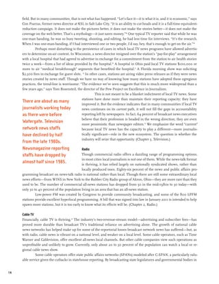 field. But in many communities, that is not what has happened. “Let’s face it—it is what it is, and it is economic,” says
     Con Psarras, former news director at KSL in Salt Lake City. “It is an ability to cut heads and it is a full-time equivalent-
     reduction campaign. It does not make the pictures better, it does not make the stories better—it does not make the
     coverage on the web better. That’s a mythology—it just saves money.”48 One typical TV reporter said that while he was
     one-man banding, he was so busy tweeting, shooting, and editing, he had less time for interviews. “It’s the research.
     When I was one-man-banding, if I had interviewed one or two people, I’d say, hey, that’s enough to get on the air.”49
              Perhaps most disturbing is the persistence of cases in which local TV news programs have allowed advertis-
     ers to determine on-air content. In Wisconsin, a news director resigned over the station’s “pay-for-play” arrangement
     with a local hospital that had agreed to advertise in exchange for a commitment from the station to air health stories
     twice a week—from a list of ideas provided by the hospital.50 A hospital in Ohio paid local TV stations $100,000 or
     more to air “medical breakthrough” segments that benefited the hospital.51 A Florida morning show was soliciting
     $2,500 fees in exchange for guest slots. 52 In other cases, stations are airing video press releases as if they were news
     stories created by news staff. Though we have no way of knowing how many stations have adopted these egregious
     practices, the trend-line is worrisome: “The evidence we’ve seen suggests that this is much more widespread than a
     few years ago,” says Tom Rosensteil, the director of the Pew Project on Excellence in Journalism.
                                                        This is not meant to be a blanket indictment of local TV news. Some
                                              stations have done more than maintain their reporting capacity; they have
     There are about as many
                                              improved it. But the evidence indicates that in many communities if local TV
     journalists working today                news continues on its current path, it will not fill the gaps in accountability
     as there were before                     reporting left by newspapers. In fact, 64 percent of broadcast news executives
                                              believe that their profession is headed in the wrong direction; they are even
     Watergate. Television                    more pessimistic than newspaper editors.53 We emphasize the word “current”
     network news staffs                      because local TV news has the capacity to play a different—more journalis-
     have declined by half                    tically significant—role in the new ecosystem. The question is whether the
                                              industry will seize that opportunity. (Chapter 3, Television.)
     from the late 1980s.
     Newsmagazine reporting                    Radio
     staffs have dropped by                   Though commercial radio offers a dazzling range of programming options,
                                               in most cities local journalism is not one of them. While the news-talk format
     almost half since 1985.                   is thriving, it has relied largely on nationally syndicated shows, rather than
                                               locally produced ones. Eighty-six percent of the news and public affairs pro-
     gramming broadcast on news-talk radio is national rather than local. Though there are still some extraordinary local
     news efforts—from WINS in New York to the Rubber City Radio group of Akron, Ohio—they are more rare than they
     used to be. The number of commercial all-news stations has dropped from 50 in the mid-1980s to 30 today—with
     only 30 to 40 percent of the population living in an area that has an all-news station.
              Low-power FM was created by Congress to provide community broadcasting, and some of the 800 LPFM
     stations provide excellent hyperlocal programming. A bill that was signed into law in January 2011 is intended to help
     spawn more stations, but it is too early to know what its effects will be. (Chapter 2, Radio.)

     Cable TV
     Financially, cable TV is thriving.54 The industry’s two-revenue-stream model—advertising and subscriber fees—has
     proved more durable than broadcast TV’s traditional reliance on advertising alone. The growth of national cable
     news networks has helped make up for some of the reportorial losses broadcast network news has suffered—but, as
     with radio, cable news is vibrant on a national level, and weaker on a local level. Some cable operators, such as Time
     Warner and Cablevision, offer excellent all-news local channels. But other cable companies view such operations as
     unprofitable and unlikely to grow. Currently, only about 20 to 30 percent of the population can watch a local or re-
     gional cable news show.
              Some cable operators offer state public affairs networks (SPANs) modeled after C-SPAN, a particularly valu-
     able service given the cutbacks in statehouse reporting. By broadcasting state legislatures and governmental bodies in


14
 