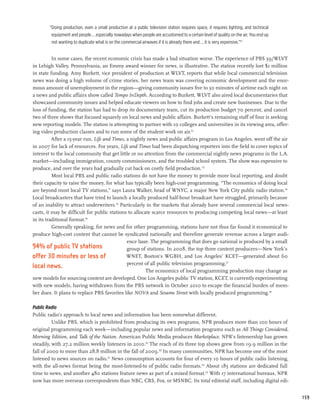 “Doing production, even a small production at a public television station requires space, it requires lighting, and technical
         equipment and people...especially nowadays when people are accustomed to a certain level of quality on the air. You end up
         not wanting to duplicate what is on the commercial airwaves if it is already there and...it is very expensive.”111


          In some cases, the recent economic crisis has made a bad situation worse. The experience of PBS 39/WLVT
in Lehigh Valley, Pennsylvania, an Emmy award winner for news, is illustrative. The station recently lost $1 million
in state funding. Amy Burkett, vice president of production at WLVT, reports that while local commercial television
news was doing a high volume of crime stories, her news team was covering economic development and the enor-
mous amount of unemployment in the region—giving community issues five to 30 minutes of airtime each night on
a news and public affairs show called Tempo InDepth. According to Burkett, WLVT also aired local documentaries that
showcased community issues and helped educate viewers on how to find jobs and create new businesses. Due to the
loss of funding, the station has had to drop its documentary team, cut its production budget 70 percent, and cancel
two of three shows that focused squarely on local news and public affairs. Burkett’s remaining staff of four is seeking
new reporting models. The station is attempting to partner with 10 colleges and universities in its viewing area, offer-
ing video production classes and to run some of the student work on air.112
          After a 15-year run, Life and Times, a nightly news and public affairs program in Los Angeles, went off the air
in 2007 for lack of resources. For years, Life and Times had been dispatching reporters into the field to cover topics of
interest to the local community that get little or no attention from the commercial nightly news programs in the L.A.
market—including immigration, county commissioners, and the troubled school system. The show was expensive to
produce, and over the years had gradually cut back on costly field production. 113
          Most local PBS and public radio stations do not have the money to provide more local reporting, and doubt
their capacity to raise the money, for what has typically been high-cost programming. “The economics of doing local
are beyond most local TV stations,” says Laura Walker, head of WNYC, a major New York City public radio station.114
Local broadcasters that have tried to launch a locally produced half-hour broadcast have struggled, primarily because
of an inability to attract underwriters.115 Particularly in the markets that already have several commercial local news-
casts, it may be difficult for public stations to allocate scarce resources to producing competing local news—at least
in its traditional format.116
          Generally speaking, for news and for other programming, stations have not thus far found it economical to
produce high-cost content that cannot be syndicated nationally and therefore generate revenue across a larger audi-
                                               ence base. The programming that does go national is produced by a small
94% of public TV stations                      group of stations. In 2008, the top three content producers—New York’s
offer 30 minutes or less of                    WNET, Boston’s WGBH, and Los Angeles’ KCET—generated about 60
                                               percent of all public television programming.117
local news.
                                                        The economics of local programming production may change as
new models for sourcing content are developed. One Los Angeles public TV station, KCET, is currently experimenting
with new models, having withdrawn from the PBS network in October 2010 to escape the financial burden of mem-
ber dues. It plans to replace PBS favorites like NOVA and Sesame Street with locally produced programming.118

Public Radio
Public radio’s approach to local news and information has been somewhat different.
          Unlike PBS, which is prohibited from producing its own programs, NPR produces more than 100 hours of
original programming each week—including popular news and information programs such as All Things Considered,
Morning Edition, and Talk of the Nation. American Public Media produces Marketplace. NPR’s listenership has grown
steadily, with 27.2 million weekly listeners in 2010.119 The reach of its three top shows grew from 19.9 million in the
fall of 2000 to more than 28.8 million in the fall of 2009.120 In many communities, NPR has become one of the most
listened to news sources on radio.121 News consumption accounts for four of every 10 hours of public radio listening,
with the all-news format being the most-listened-to of public radio formats.122 About 185 stations are dedicated full
time to news, and another 480 stations feature news as part of a mixed format.123 With 17 international bureaus, NPR
now has more overseas correspondents than NBC, CBS, Fox, or MSNBC. Its total editorial staff, including digital edi-


                                                                                                                                        159
 