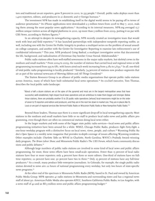 tors and traditional on-air reporters, grew 8 percent in 2010, to 335 people.124 Overall, public radio deploys more than
      1,400 reporters, editors, and producers in 21 domestic and 17 foreign bureaus.125
                The investment NPR has made in establishing itself in the digital world seems to be paying off in terms of
      audience penetration.126 Its iPhone applications were downloaded 2.5 million times from 2008 to May 7, 2010, mak-
      ing them among the most popular news applications.127 According to its internal measures, NPR.org averaged 15.7
      million unique visitors across all digital platforms in 2010, up more than 5 million from 2009, putting it on par with
      CBS News, according to Nielsen figures.128
                In an attempt to deepen its newsgathering capacity, NPR recently created an investigative team that would
      work with beat and field reporters.129 It has launched partnerships with independent nonprofit reporting outfits, as
      well, including one with the Center for Public Integrity to produce a multipart series on the problem of sexual assault
      on college campuses, and another with the Center for Investigative Reporting to examine law enforcement’s use of
      confidential informants.130 This year, NPR produced Going Radical, a multipart investigative series that documented
      the life, background, and radicalization of Christmas Day bomber Umar Farouk Abdulmatallab.131
                Public radio stations often have well-staffed newsrooms in the major radio markets, but skeletal crews in the
      medium and small markets.132 From 2004 to 2009, the number of stations that carried local and regional news or talk
      programming increased from 595 to 681, with hours aired each week increasing from 5,182 to 5,693.133 In all, one-third
      of total public radio programming is locally produced.134 Similarly, 74 percent of stations now produce segments that
      air as part of the national newscasts of Morning Edition and All Things Considered.135
                The Station Resource Group is an alliance of public media organizations that operate public radio stations
      across America, many of which have built substantial local news operations.136 Its co-chief executive, Tom Thomas,
      describes the local public radio landscape:

              “About a half a dozen stations are at the apex of the pyramid and most are in the largest metropolitan areas that have
               successful, well-established, high-impact local news operations and are ambitious to make them bigger and stronger. Below
               those stations, there are probably another 15 to 20 public radio operations [whose] local newsrooms might be on the order
               of seven to 15 reporters and editors and producers, and they are in the next tier down in market size. They are in places like St.
               Louis or are part of regional services like Vermont Public Radio or Wisconsin Public Radio or New Hampshire Public Radio.”137

                Beyond those leaders, Thomas says there is a more significant drop-off in local newsgathering capacity. Most
      stations in the medium and small markets have little or no staff to produce local radio news and public affairs pro-
      gramming, even though there are often no commercial stations doing local news either.
                In the larger markets and with some of the bigger state public radio services—local news and public affairs
      programming initiatives have been around for a while. WBEZ, Chicago Public Radio, produces Eight Forty-Eight, a
      one-hour weekday program with a distinctive focus on local news, views, people, and culture.138 Wyoming Public Ra-
      dio’s Open Spaces is a weekly news magazine that provides in-depth coverage of issues affecting Wyoming residents.
      Other examples include: Charlotte Talks on WFAE in Charlotte, North Carolina; WNYC’s Peabody Award–winning
      daily program, The Brian Lehrer Show; and Minnesota Public Radio’s The UBS Forum, which hosts community discus-
      sions and public debates.139
                Although large numbers of public radio stations are involved in some kind of local news and public affairs
      programming, for most, these news efforts have been small-scale operations. Fewer than 15 percent of local radio
      stations have four or more reporters; only 4 percent have three or more editors. One-third of stations have no full-
      time reporters; 22 percent have one; 30 percent have two to three.140 Only 25 percent of stations have any full-time
      producers.141 As a result, many produce little enterprise journalism. In Colorado, for example, the single public radio
      station devoted to news airs 22 hours of national programming every weekday, but only two hours of state-specific
      news programs.142
                At the other end of the spectrum is Minnesota Public Radio (MPR), based in St. Paul and owned by American
      Public Media Group. MPR operates 41 radio stations in Minnesota and surrounding states and has a regional news
      staff of about 90. American Public Media also operates KPCC, Southern California Public Radio, in Los Angeles, with
      a news staff of 42 and an $8.5 million news and public affairs programming budget.143


160
 