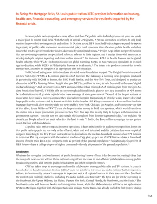 In Facing the Mortgage Crisis, St. Louis public station KETC provided information on housing,
health care, financial counseling, and emergency services for residents impacted by the
financial crisis.


         Because public radio can produce news at less cost than TV, public radio leadership in recent years has made
a major push to bolster local news. With the help of several CPB grants, NPR has intensified its efforts to help local
stations improve their coverage on air and online. In October 2009, NPR launched Project Argo to expand the report-
ing capacity of public radio stations on environmental policy, rural economic diversification, public health, and other
issues that tend to get overlooked or under-addressed by commercial media.144 Project Argo offers support to stations
that are developing expertise on specialized subjects, relevant to their regions, and it equips them with resources to
develop in-depth original reporting and share online content.145 For instance, KPLU in Seattle focuses on the global
health industry, while WGBH in Boston focuses on global warming. KQED in San Francisco specializes in technol-
ogy in education, while WXPN in Philadelphia focuses on local music.146 The intent is to produce content that is web-
friendly first, and then to integrate it as appropriate into the broadcast.
         Public broadcasting news initiatives have attracted some foundation support. The Knight Foundation award-
ed New York City’s WNYC a $2 million grant in 2008 to create The Takeaway, a morning news program, produced
in partnership with WGBH in Boston, the BBC World Service, and the New York Times, and designed to provide an
alternative to NPR’s Morning Edition. Knight also gave NPR $1.5 million in 2007 to train 600 staff in the use of digital
media technology.147 And in October 2010, NPR announced that it had received a $1.8 million grant from the Open So-
ciety Foundation that will, if NPR is able to raise enough additional funds, place at least 100 journalists at NPR mem-
ber radio stations in all 50 state capitols to increase coverage of state government.148 Several of the largest stations in
major cities have made a move to increase their journalistic footprint dramatically. In October 2010, leaders of several
large public radio stations—led by American Public Radio founder, Bill Kling—announced a $100 million fundrais-
ing target that would allow them to triple the news staffs in New York, Chicago, Los Angeles, and Minnesota.149 As part
of that effort, Laura Walker of WNYC says she hopes to raise money to field 100 reporters, which would transform
the station into a major journalistic presence in New York. She says this is only likely to happen with foundation or
government support. “I’m not sure we can sustain the journalism from listener-supported radio,” she explains. “It
doesn’t pay. People value it but don’t value it at the level it costs.”150 So far, the $100 million campaign has not gotten
much traction with foundations.
         As public radio seeks to expand its news operations, it faces criticism for its audience composition. Some say
that public radio appeals too narrowly to the affluent, white, and well educated, and this criticism has some empirical
support. According to the Pew Project on Excellence in Journalism, the median household income of an NPR listener
in 2010 was $86,114, compared with the national median of $55,462; 40 percent of NPR listeners have a household
income of more than $100,000, compared with 22 percent of the general population.151 Educationally, 69 percent of
NPR listeners have a college degree or higher, compared with only 26 percent of the general population.152

Collaboration
Whatever the strengths (and weaknesses) of public broadcasting’s news efforts, it has become increasingly clear that
the nonprofit news sector will not thrive without a significant increase in cost-efficient collaborations among public
broadcasting outlets, and between public broadcasters and other nonprofit entities.
         CPB has taken steps to encourage multimedia collaboration among public radio and TV stations. In 2010 it
launched seven Local Journalism Centers (LJCs),153 each run jointly by television and radio stations that hire reporters,
editors, and community outreach managers to report on topics of regional interest in their area and then distribute
the content over multiple platforms, including TV, radio, mobile, and Internet.154 The LJCs are (or will be) operating in
the Southwest, the Upper Midwest, the Plains, Upstate New York, Central Florida, the Northwest, and the South.155 The
Southwest center will focus on border and immigration issues, while the Midwest center will focus on agribusiness.
WVIZ in Michigan, together with Michigan Radio and Chicago Public Radio, has already staffed its first project, Chang-


                                                                                                                              161
 