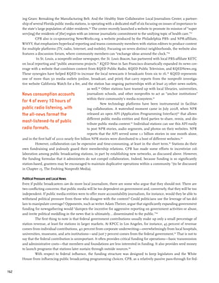 ing Gears: Remaking the Manufacturing Belt. And the Healthy State Collaborative Local Journalism Center, a partner-
      ship of several Florida public media stations, is operating with a dedicated staff of six focusing on issues of importance to
      the state’s large population of older residents.156 The center recently launched a website to promote its mission of “super
      serv[ing] the residents of [the] region with an intense journalistic commitment to the unifying topic of health care.”157
                CPB also is co-sponsoring NewsWorks.org, a website produced by the Philadelphia PBS- and NPR-affiliate,
      WHYY, that emphasizes hyperlocal reporting and teams community members with station editors to produce content
      for multiple platforms (TV, radio, Internet, and mobile). Focusing on seven distinct neighborhoods, the website also
      features a discussion forum, where community members can “exchange ideas around the clock.”158
                In St. Louis, a nonprofit online newspaper, the St. Louis Beacon, has partnered with local PBS-affiliate KETC
      on local reporting and “public awareness projects.” KQED News in San Francisco dramatically expanded its news cov-
      erage with a website that combines content from KQED Public Radio, KQED Public Television, and KQEDNews.org.
      These synergies have helped KQED to increase the local newscasts it broadcasts from six to 16.159 KQED represents
      one of more than 50 media outlets (online, broadcast, and print) that carry reports from the nonprofit investiga-
      tive website California Watch for a fee, and the station has ongoing partnerships with at least 25 other news outlets,
                                                     as well.160 Other stations have teamed up with local libraries, universities,
      News consumption accounts                      journalism schools, and other nonprofits to act as “anchor institutions”
                                                     within their community’s media ecosystem.161
      for 4 of every 10 hours of
                                                               New technology platforms have been instrumental in facilitat-
      public radio listening, with                   ing collaboration. A watershed moment came in July 2008, when NPR
      the all-news format the                        released an open API (Application Programming Interface)162 that allows
                                                     different public media entities and third parties to share, remix, and dis-
      most-listened-to of public                     tribute public media content.163 Individual stations can use this API easily
      radio formats.                                 to post NPR stories, audio segments, and photos on their websites. NPR
                                                     reports that the API served some 1.1 billion stories in one month alone,
      and in the first half of 2010 nearly five billion NPR stories were distributed to a host of different websites.164
                However, collaboration can be expensive and time-consuming, at least in the short term.165 Stations do their
      own fundraising and jealously guard their membership relations. CPB has made some efforts to incentivize col-
      laboration among public broadcasting stations, in part by establishing new networks, as discussed above. However,
      the funding formulas that it administers do not compel collaboration. Indeed, because funding is so significantly
      station-based, grantees may be encouraged to maintain duplicative operations within a community “(to be discussed
      in Chapter 15, The Evolving Nonprofit Media).

      Political Pressure and Local News
      Even if public broadcasters can do more local journalism, there are some who argue that they should not. There are
      two conflicting concerns: that public media will be too dependent on government and, conversely, that they will be too
      independent. If public media entities were to offer more accountability journalism, for instance, would they be able to
      withstand political pressure from those who disagree with the content? Could politicians use the leverage of tax dol-
      lars to manipulate coverage? Opponents, such as writer Adam Theirer, argue that significantly expanding government
      funding for newsgathering would “dampen the incentive for aggressive reporting on government activities or abuse,
      and invite political meddling in the news that is ultimately...disseminated to the public.”166
                 The first thing to note is that federal government contributions usually make up only a small percentage of
      station revenue, at least for stations in larger markets. At KPCC in Los Angeles, for instance, 45 percent of revenue
      comes from individual contributions, 40 percent from corporate underwriting—overwhelmingly from local hospitals,
      universities, museums, and arts institutions—and just 7 percent comes from the federal government.167 That is not to
      say that the federal contribution is unimportant. It often provides critical funding for operations—basic transmission
      and administrative costs—that members and foundations are less interested in funding. It also provides seed money
      to launch programs that stations later sustain through outside sources.168
                 With respect to federal influence, the funding structure was designed to keep legislators and the White
      House from influencing public broadcasting programming choices. CPB, as a relatively passive pass-through for fed-


162
 